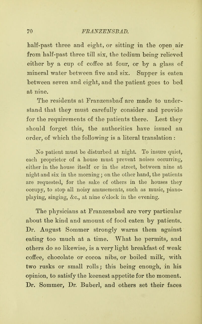 half-past three and eight, or sitting in the open air from half-past three till six, the tedium being relieved either by a cup of coffee at four, or by a glass of mineral water between five and six. Supper is eaten between seven and eight, and the patient goes to bed at nine. The residents at Franzensbad* are made to under- stand that they must carefully consider and provide for the requirements of the patients there. Lest they should forget this, the authorities have issued an order, of which the following is a literal translation : No patient must be disturbed at night. To insure quiet, each proprietor of a house must prevent noises occurring, either in the house itself or in the street, between nine at night and six in the morning; on the other hand, the patients are requested, for the sake of others in the houses they occupy, to stop all noisy amusements, such as music, piano- playing, singing, &c, at nine o'clock in the evening. The physicians at Franzensbad are very particular about the kind and amount of food eaten by patients. Dr. August Sommer strongly warns them against eating too much at a time. What he permits, and others do so likewise, is a very light breakfast of weak coffee, chocolate or cocoa nibs, or boiled milk, with two rusks or small rolls; this being enough, in his opinion, to satisfy the keenest appetite for the moment. Dr. Sommer, Dr. Buberl, and others set their faces
