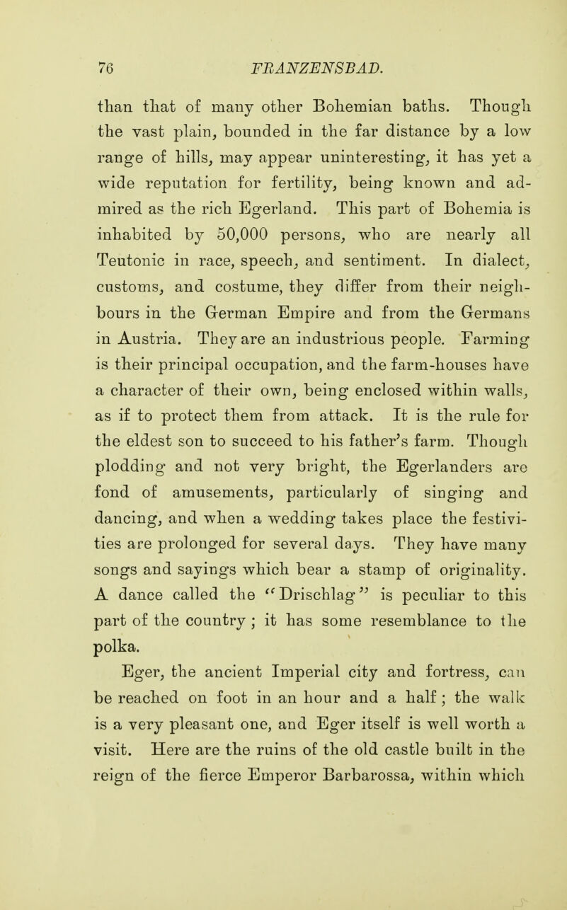 than that of many other Bohemian baths. Though the vast plain, bounded in the far distance by a low- range of hills, may appear uninteresting, it has yet a wide reputation for fertility, being known and ad- mired as the rich Egerland. This part of Bohemia is inhabited by 50,000 persons, who are nearly all Teutonic in race, speech, and sentiment. In dialect, customs, and costume, they differ from their neigh- bours in the German Empire and from the Germans in Austria. They are an industrious people. Farming is their principal occupation, and the farm-houses have a character of their own, being enclosed within walls, as if to protect them from attack. It is the rule for the eldest son to succeed to his father's farm. Though plodding and not very bright, the Egerlanders are fond of amusements, particularly of singing and dancing, and when a wedding takes place the festivi- ties are prolonged for several days. They have many songs and sayings which bear a stamp of originality. A dance called the ff Drischlag ^ is peculiar to this part of the country ; it has some resemblance to the polka. Eger, the ancient Imperial city and fortress, can be reached on foot in an hour and a half; the walk is a very pleasant one, and Eger itself is well worth a visit. Here are the ruins of the old castle built in the reign of the fierce Emperor Barbarossa, within which