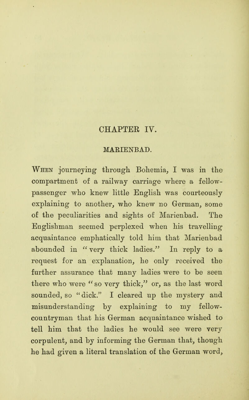 CHAPTER IV. MARIENBAD. When journeying through Bohemia, I was in the compartment of a railway carriage where a fellow- passenger who knew little English was courteously explaining to another, who knew no German, some of the peculiarities and sights of Marienbad. The Englishman seemed perplexed when his travelling acquaintance emphatically told him that Marienbad abounded in  very thick ladies. In reply to a request for an explanation, he only received the further assurance that many ladies were to be seen there who were  so very thick, or, as the last word sounded, so dick. I cleared up the mystery and misunderstanding by explaining to my fellow- countryman that his German acquaintance wished to tell him that the ladies he would see were very corpulent, and by informing the German that, though he had given a literal translation of the German word,