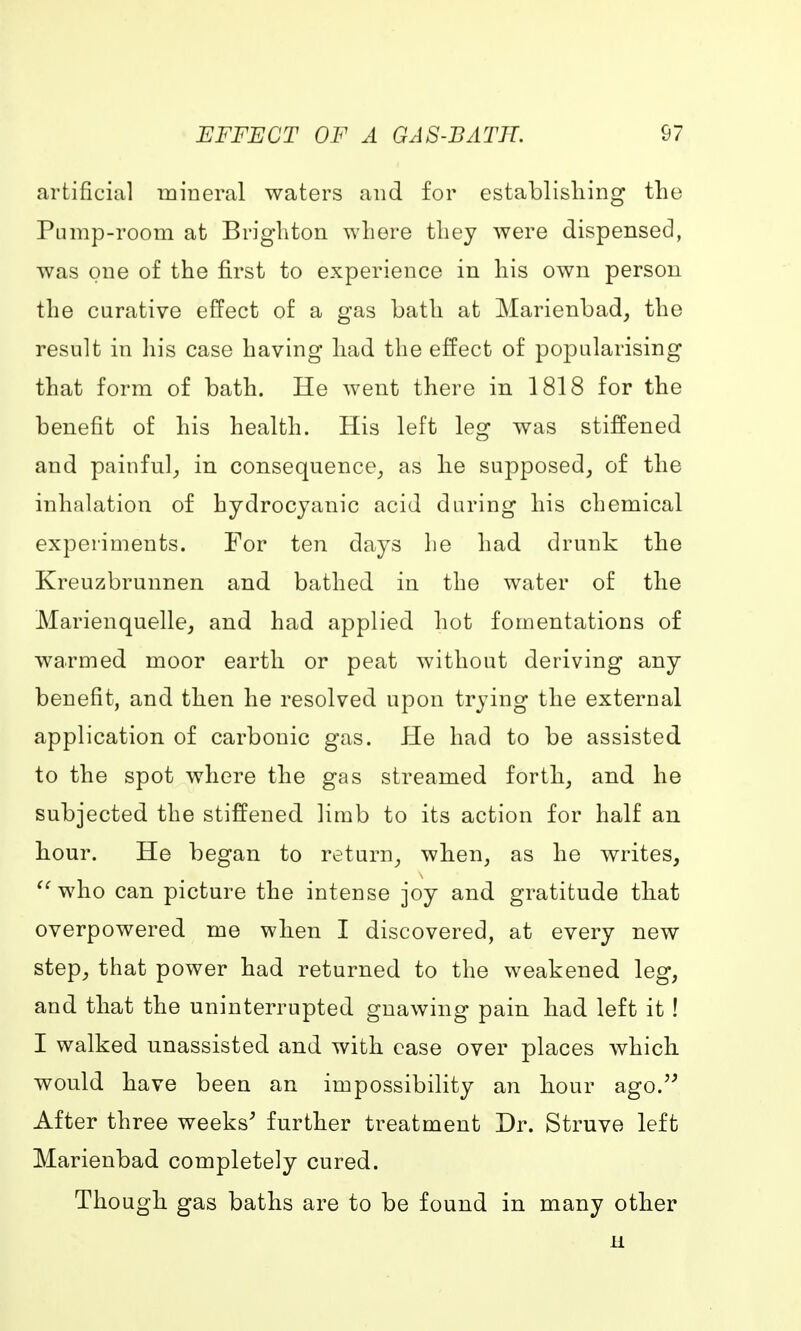 EFFECT OF A GAS-BATH. 07 artificial mineral waters and for establishing the Pump-room at Brighton where they were dispensed, was one of the first to experience in his own person the curative effect of a gas bath at Marienbad, the result in his case having had the effect of popularising that form of bath. He went there in 1818 for the benefit of his health. His left leg was stiffened and painful, in consequence, as he supposed, of the inhalation of hydrocyanic acid during his chemical experiments. For ten days he had drunk the Kreuzbrunnen and bathed in the water of the Marienquelle, and had applied hot fomentations of warmed moor earth or peat without deriving any benefit, and then he resolved upon trying the external application of carbonic gas. He had to be assisted to the spot where the gas streamed forth, and he subjected the stiffened limb to its action for half an hour. He began to return, when, as he writes, who can picture the intense joy and gratitude that overpowered me when I discovered, at every new step, that power had returned to the weakened leg, and that the uninterrupted gnawing pain had left it ! I walked unassisted and with ease over places which would have been an impossibility an hour ago. After three weeks' further treatment Dr. Struve left Marienbad completely cured. Though gas baths are to be found in many other n