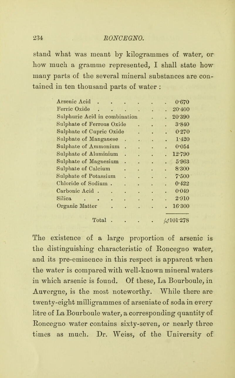 stand what was meant by kilogrammes of water, or how much a gramme represented, I shall state how many parts of the several mineral substances are con- tained in ten thousand parts of water : Arsenic Acid .... . 0-670 Ferric Oxide .... . 20-400 Sulphuric Acid in combination . 20-390 Sulphate of Ferrous Oxide . 3-840 Sulphate of Cupric Oxide . 0270 Sulphate of Manganese . 1-420 Sulphate of Ammonium . . 0-054 Sulphate of Aluminium . 12-790 Sulphate of Magnesium . . 5 963 Sulphate of Calcium . 8-300 Sulphate of Potassium . 7-500 Chloride of Sodium . . 0-422 Carbonic Acid .... . 0-049 Silica . 2-910 Organic Matter . 16-300 Total . #101-278 The existence of a large proportion of arsenic is the distinguishing characteristic of Roncegno water, and its pre-eminence in this respect is apparent when the water is compared with well-known mineral waters in which arsenic is found. Of these, La Bourboule, in Auvergne, is the most noteworthy. While there are twenty-eight milligrammes of arseniate of soda in every litre of La Bourboule water, a corresponding quantity of Roncegno water contains sixty-seven, or nearly three times as much. Dr. Weiss, of the University of