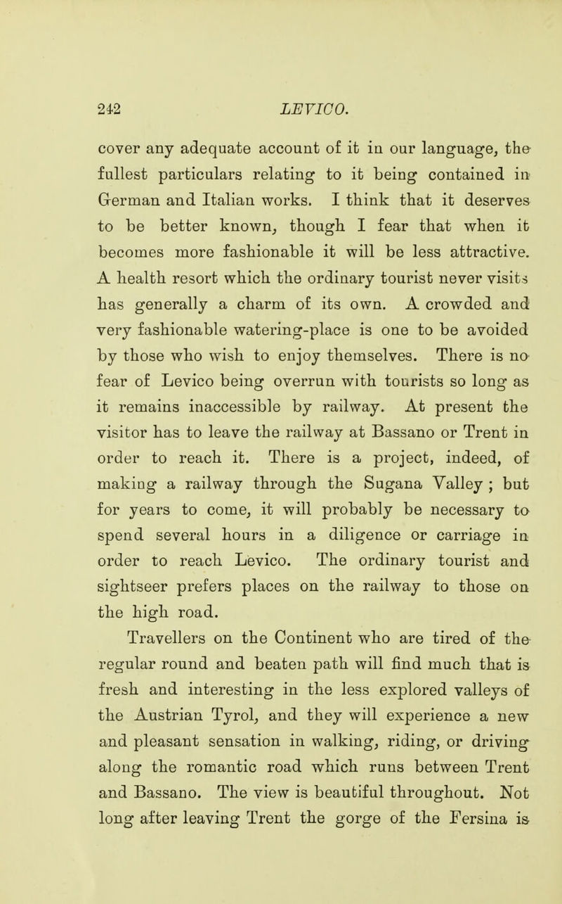 cover any adequate account of it in our language, the fullest particulars relating to it being contained in German and Italian works. I think that it deserves to be better known, though I fear that when it becomes more fashionable it will be less attractive. A health resort which the ordinary tourist never visits has generally a charm of its own. A crowded and very fashionable watering-place is one to be avoided by those who wish to enjoy themselves. There is no fear of Levico being overrun with tourists so long as it remains inaccessible by railway. At present the visitor has to leave the railway at Bassano or Trent in order to reach it. There is a project, indeed, of making a railway through the Sugana Yalley ; but for years to come, it will probably be necessary to spend several hours in a diligence or carriage in order to reach Levico. The ordinary tourist and sightseer prefers places on the railway to those on the high road. Travellers on the Continent who are tired of the regular round and beaten path will find much that is fresh and interesting in the less explored valleys of the Austrian Tyrol, and they will experience a new and pleasant sensation in walking, riding, or driving along the romantic road which runs between Trent and Bassano. The view is beautiful throughout. Not long after leaving Trent the gorge of the Fersina is