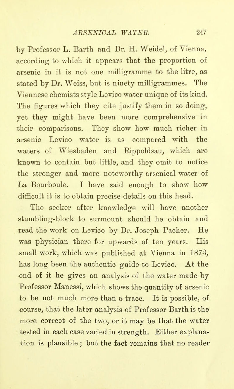 by Professor L. Barth and Dr. H. Weidel, of Vienna, according to which it appears that the proportion of arsenic in it is not one milligramme to the litre, as stated by Dr. Weiss, but is ninety milligrammes. The Viennese chemists style Levico water unique of its kind. The figures which they cite justify them in so doing, yet they might have been more comprehensive in their comparisons. They show how much richer in arsenic Levico water is as compared with the waters of Wiesbaden and Kippoldsau, which are known to contain but little, and they omit to notice the stronger and more noteworthy arsenical water of La Bourboule. I have said enough to show how difficult it is to obtain precise details on this head. The seeker after knowledge will have another stumbling-block to surmount should he obtain and read the work on Levico by Dr. Joseph Packer. He was physician there for upwards of ten years. His small work, which was published at Vienna in 1873, has long been the authentic guide to Levico. At the end of it he gives an analysis of the water made by Professor Manessi, which shows the quantity of arsenic to be not much more than a trace. It is possible, of course, that the later analysis of Professor Barth is the more correct of the two, or it may be that the water tested in each case varied in strength. Either explana- tion is plausible ; but the fact remains that no reader