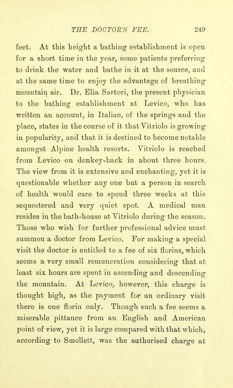feet. At this height a bathing establishment is open for a short time in the year, some patients preferring to drink the water and bathe in it at the source, and at the same time to enjoy the advantage of breathing mountain air. Dr. Elia Sartori, the present physician to the bathing establishment at Levico, who has written an account, in Italian, of the springs and the place, states in the course of it that Vitriolo is growing* in popularity, and that it is destined to become notable amongst Alpine health resorts. Vitriolo is reached from Levico on donkey-back in about three hours. The view from it is extensive and enchanting, yet it is questionable whether any one but a person in search of health would care to spend three weeks at this sequestered and very quiet spot. A medical man resides in the bath-house at Vitriolo during the season. Those who wish for further professional advice must summon a doctor from Levico. For making a special visit the doctor is entitled to a fee of six florins, which seems a very small remuneration considering that at least six hours are spent in ascending and descending the mountain. At Levico, however, this charge is thought high, as the payment for an ordinary visit there is one floriu only. Though such a fee seems a miserable pittance from an English and American point of view, yet it is large compared with that which, according to Smollett, was the authorised charge at
