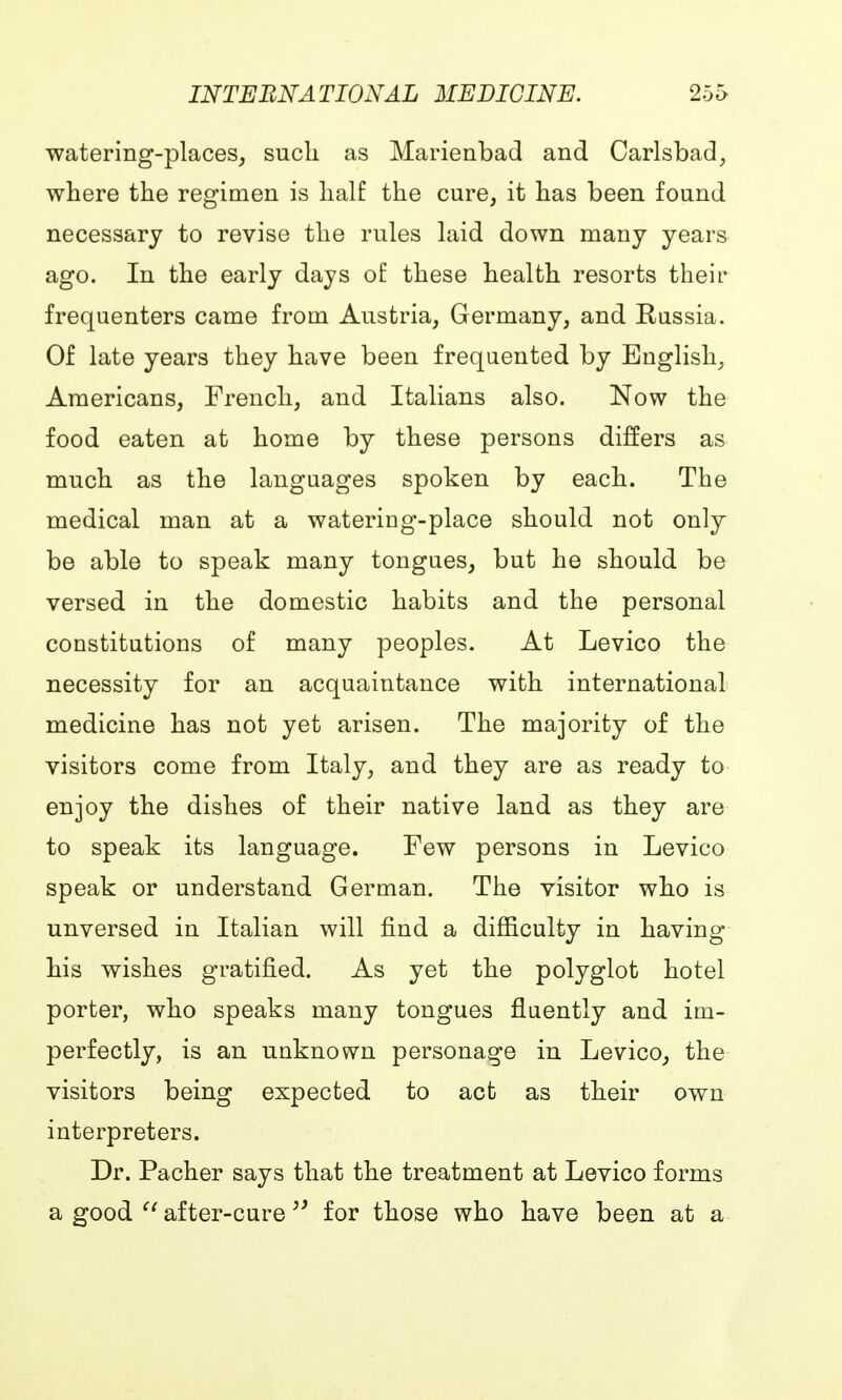 watering-places, such as Marienbad and Carlsbad, where the regimen is half the cure, it has been found necessary to revise the rules laid down many years ago. In the early days of these health resorts their frequenters came from Austria, Germany, and Russia. Of late years they have been frequented by English, Americans, French, and Italians also. Now the food eaten at home by these persons differs as much as the languages spoken by each. The medical man at a watering-place should not only be able to speak many tongues, but he should be versed in the domestic habits and the personal constitutions of many peoples. At Levico the necessity for an acquaintance with international medicine has not yet arisen. The majority of the visitors come from Italy, and they are as ready to enjoy the dishes of their native land as they are to speak its language. Few persons in Levico speak or understand German. The visitor who is unversed in Italian will find a difficulty in having his wishes gratified. As yet the polyglot hotel porter, who speaks many tongues fluently and im- perfectly, is an unknown personage in Levico, the visitors being expected to act as their own interpreters. Dr. Pacher says that the treatment at Levico forms a good  after-cure for those who have been at a