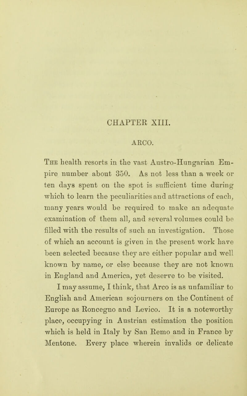 CHAPTER XIII. ARCO. The health resorts in the vast Austro-Hungarian Em- pire number about 350. As not less than a week or ten days spent on the spot is sufficient time during which to learn the peculiarities and attractions of each, many years would be required to make an adequate examination of them all, and several volumes could be filled with the results of such an investigation. Those of which an account is given in the present work have been selected because they are either popular and well known by name, or else because they are not known in England and America, yet deserve to be visited. I may assume, I think, that Arco is as unfamiliar to English and American sojourners on the Continent of Europe as Roncegno and Levico. It is a noteworthy place, occupying in Austrian estimation the position which is held in Italy by San Remo and in France by Mentone. Every place wherein invalids or delicate