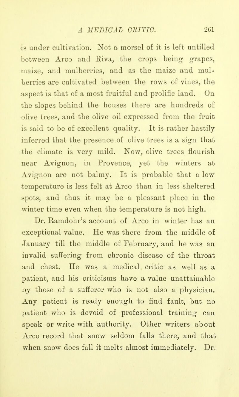is under cultivation. Not a morsel of it is left untilled between Arco and Riva, the crops being grapes, maize, and mulberries, and as the maize and mul- berries are cultivated between the rows of vines, the aspect is that of a most fruitful and prolific land. On the slopes behind the houses there are hundreds of olive trees, and the olive oil expressed from the fruit is said to be of excellent quality. It is rather hastily inferred that the presence of olive trees is a sign that the climate is very mild. Now, olive trees flourish near Avignon, in Provence, yet the winters at Avignon are not balmy. It is probable that a low temperature is less felt at Arco than in less sheltered spots, and thus it may be a pleasant place in the winter time even when the temperature is not high. Dr. Ramdohr's account of Arco in winter has an exceptional value. He was there from the middle of January till the middle of February, and he was an invalid suffering from chronic disease of the throat and chest. He was a medical critic as well as a patient, and his criticisms have a value unattainable by those of a sufferer who is not also a physician. Any patient is ready enough to find fault, but no patient who is devoid of professional training can speak or write with authority. Other writers about Arco record that snow seldom falls there, and that when snow does fall it melts almost immediately. Dr.