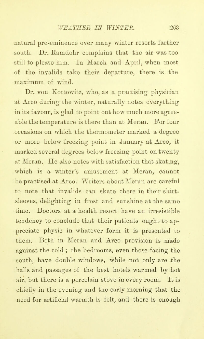 natural pre-eminence over many winter resorts farther .south. Dr. Ramdohr complains that the air was too still to please him. In March and April, when most of the invalids take their departure, there is the maximum of wind. Dr. von Kottowitz, who, as a practising physician at Arco during the winter,, naturally notes everything in its favour, is glad to point out how much more agree- able the temperature is there than at Meran. For four occasions on which the thermometer marked a degree or more below freezing point in January at Arco, it marked several degrees below freezing point on twenty at Meran. He also notes with satisfaction that skating, which is a winter's amusement at Meran, cannot be practised at Arco. Writers about Meran are careful to note that invalids can skate there in their shirt- sleeves, delighting in frost and sunshine at the same time. Doctors at a health resort have an irresistible tendency to conclude that their patients ought to ap- preciate physic in whatever form it is presented to them. Both in Meran and Arco provision is made against the cold ; the bedrooms, even those facing the south, have double windows, while not only are the halls and passages of the best hotels warmed by hot air, but there is a porcelain stove in every room. It is chiefly in the evening and the early morning that the need for artificial warmth is felt, and there is enough