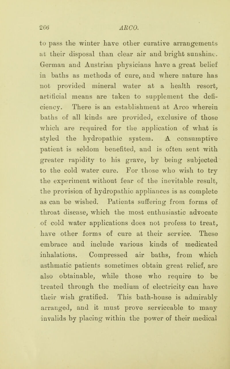 AH CO. to pass the winter have other curative arrangements at their disposal than clear air and bright sunshine. German and Austrian physiciaus have a great belief in baths as methods of cure, and where nature has not provided mineral water at a health resort, artificial means are taken to supplement the defi- ciency. There is an establishment at Arco wherein baths of all kinds are provided, exclusive of those which are required for the application of what is styled the hydropathic system. A consumptive patient is seldom benefited, and is often sent with greater rapidity to his grave, by being subjected to the cold water cure. For those who wish to try the experiment without fear of the inevitable result, the provision of hydropathic appliances is as complete as can be wished. Patients suffering from forms of throat disease, which the most enthusiastic advocate of cold water applications does not profess to treat, have other forms of cure at their service. These embrace and include various kinds of medicated inhalations. Compressed air baths, from which asthmatic patients sometimes obtain great relief, are also obtainable, while those who require to be treated through the medium of electricity can have their wish gratified. This bath-house is admirably arranged, and it must prove serviceable to many invalids by placing within the power of their medical
