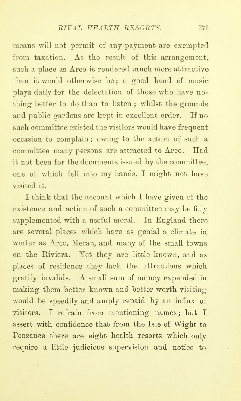 means will not permit of any payment are exempted from taxation. As the result of this arrangement, such a place as Arco is rendered much more attractive than it would otherwise be; a good band of music plays daily for the delectation of those who have no- thing better to do than to listen ; whilst the grounds and public gardens are kept in excellent order. If no such committee existed the visitors would have frequent occasion to complain ; owing to the action of such a committee many persons are attracted to Arco. Had it not been for the documents issued by the committee, one of which fell into my hands, I might not have visited it. I think that the account which I have given of the existence and action of such a committee may be fitly supplemented with a useful moral. In England there are several places which have as genial a climate in winter as Arco, Meran, and many of the small towns on the Riviera. Yet they are little known, and as places of residence they lack the attractions which gratify invalids. A small sum of money expended in making them better known and better worth visiting would be speedily and amply repaid by an influx of visitors. I refrain from mentioning names; but I assert with confidence that from the Isle of Wight to Penzance there are eight health resorts which only require a little judicious supervision and notice to