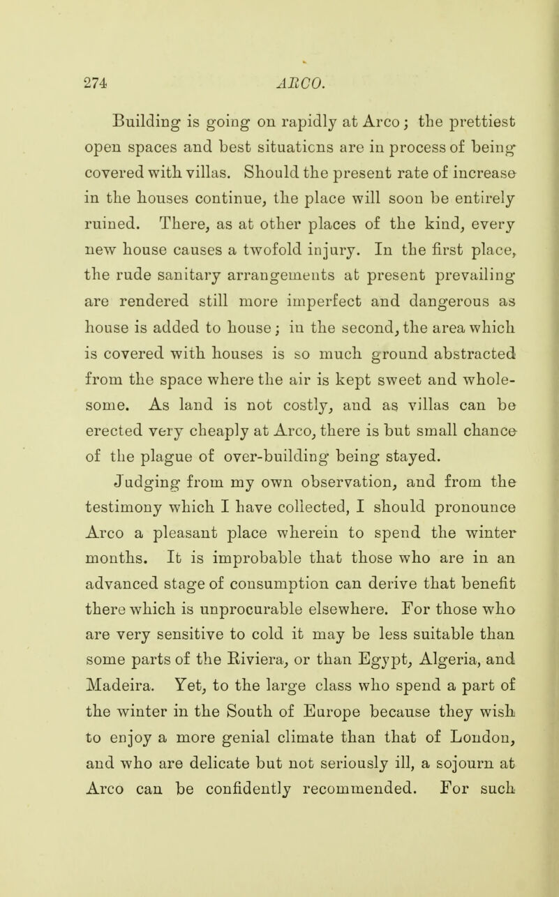 Building is going on rapidly at Arco; the prettiest open spaces and best situations are in process of being covered with villas. Should the present rate of increase in the houses continue, the place will soon be entirely ruined. There, as at other places of the kind, every new house causes a twofold injury. In the first placey the rude sanitary arrangements at present prevailing- are rendered still more imperfect and dangerous as house is added to house; in the second, the area which is covered with houses is so much ground abstracted from the space where the air is kept sweet and whole- some. As land is not costly, and as villas can be erected very cheaply at Arco, there is but small chance of the plague of over-building being stayed. Judging from my own observation, and from the testimony which I have collected, I should pronounce Arco a pleasant place wherein to spend the winter months. It is improbable that those who are in an advanced stage of consumption can derive that benefit there which is unprocurable elsewhere. For those who are very sensitive to cold it may be less suitable than some parts of the Biviera, or than Egypt, Algeria, and Madeira. Yet, to the large class who spend a part of the winter in the South of Europe because they wishi to enjoy a more genial climate than that of London, and who are delicate but not seriously ill, a sojourn at Arco can be confidently recommended. For such