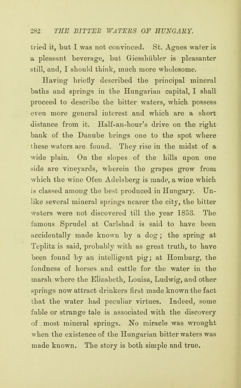 tried it, but I was not convinced. St. Agnes water is a pleasant beverage, but Griesshiibler is pleasanter still, and, I should think, much more wholesome. Having briefly described the principal mineral baths and springs in the Hungarian capital, I shall proceed to describe the bitter waters, which possess even more general interest and which are a short distance from it. Half-an-hour's drive on the right bank of the Danube brings one to the spot where these waters are found. They rise in the midst of a wide plain. On the slopes of the hills upon one side are vineyards, wherein the grapes grow from which the wine Of en Adelsberg is made, a wine which is classed among the best produced in Hungary. Un- like several mineral springs nearer the city, the bitter waters were not discovered till the year 1853. The famous Sprudel at Carlsbad is said to have been accidentally made known by a dog' ; the spring at Teplitz is said, probably with as great truth, to have been found by an intelligent pig; at Homburg, the fondness of horses and cattle for the water in the marsh where the Elizabeth, Louisa, Ludwig, and other springs now attract drinkers first made known the fact that the water had peculiar virtues. Indeed, some fable or strange tale is associated with the discovery of most mineral springs. No miracle was wrought when the existence of the Hungarian bitter waters was made known. The story is both simple and true.