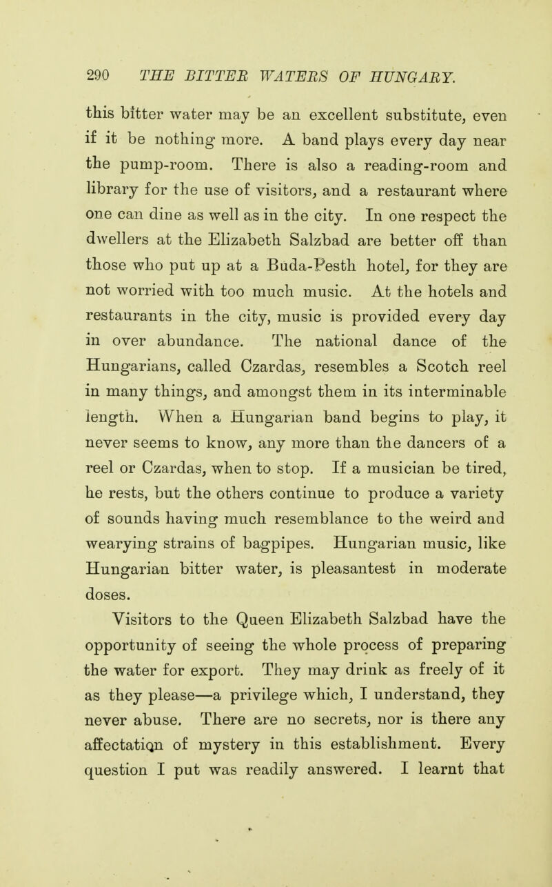 this bitter water may be an excellent substitute, even if it be nothing more. A band plays every day near the pump-room. There is also a reading-room and library for the use of visitors, and a restaurant where one can dine as well as in the city. In one respect the dwellers at the Elizabeth Salzbad are better off than those who put up at a Buda-Festh hotel, for they are not worried with too much music. At the hotels and restaurants in the city, music is provided every day in over abundance. The national dance of the Hungarians, called Czardas, resembles a Scotch reel in many things, and amongst them in its interminable length. When a Hungarian band begins to play, it never seems to know, any more than the dancers of a reel or Czardas, when to stop. If a musician be tired, he rests, but the others continue to produce a variety of sounds having much resemblance to the weird and wearying strains of bagpipes. Hungarian music, like Hungarian bitter water, is pleasantest in moderate doses. Visitors to the Queen Elizabeth Salzbad have the opportunity of seeing the whole process of preparing the water for export. They may drink as freely of it as they please—a privilege which, I understand, they never abuse. There are no secrets, nor is there any affectatiqn of mystery in this establishment. Every question I put was readily answered. I learnt that