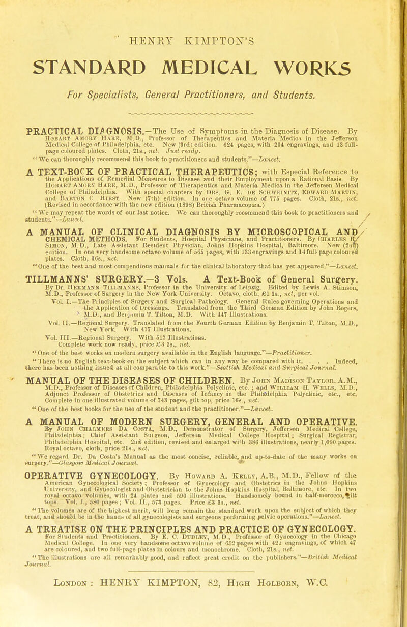 HENRY KIMPTON'S STANDARD MEDICAL WORKS For Specialists, General Practitioners, and Students. PRACTICAL DI/GNOSIS.—The Use of Symptoms in the Diagnosis of Disease. By HOBAKT AMORT Hark, M. D., Professor of Therapeutics and Materia Medica in the Jefferson Medical College of Philadelphia, etc. New (3rd) edition. <324 pages, with 204 engravings, and 13 full- page c jIoured plates. Cloth, 21s., net. Just ready. 11 We can thoroughly recommend this book to practitioners and students.—Lancet. A TEXT-BOCK OF PRACTICAL THERAPEUTICS; with Especial Reference to the Applications of Remedial Measures to Disease and their Employment upon a Rational Basis. By Hohart Amokv Hark, M.D., Professor of Therapeutics and Materia Medica in the Jefferson Medical College of Philadelphia. With special chapters by Drs. G. E. I)B SCHWEINITZ, EDWARD MARTIN, and Barton C Hirst. New (7th) edition. In one octavo volume of 775 pages. Cloth, 21s., net. (Revised in accordance with the new edition (1898) British Pharraacopoea.)  We may repeat the words of our last notice. We cau thoroughly recommend this book to practitioners and students.—Lancet. / A MANUAL OP CLINICAL DIAGNOSIS BY MICROSCOPICAL AND CHEMICAL METHODS. For Students, Hospital Physicians, and Practitioners. By CHARLES fy SIMON, M.D., Late Assistant Resident Physician, Johns Hopkins Hospital, Baltimore. New (2uu) edition. In one very handsome octavo volume of 565 pages, with 133engravings and 14full* page coloured plates. Cloth, 16s., net. One of the best and most compendious manuals for the clinical laboratory that has yet appeared.—Lancet. TILLMANNS' SURGERY.—3 Vols. A Text-Book of General Surgery. By Dr. Ueemann Tillmanms, Professor in the University of Leipzig. Edited by Lewis A. Stiinson, M.D., Professor of Surgery in the New York University. Octavo, cloth, £1 Is., net, per vol. Vol I.—The Principles of Surgery and Surgical Pathology. General Rules governing Operations and the Application of Dressings. Translated from the Third German Edition by John Rogers, M.D., and Benjamin T. Tiltoo, M.D. With 447 Illustrations. *VoL II.—ReiriOual Surgery. Translated from the Fourth German Edition by Benjamin T. Tiltou, M.D., New York. With 417 Illustrations. Vol. III.—Regional Surgery. With 517 Illustrations. Complete work now ready, price £'A 3s., net. 41 One of the beet works on modern surgery available in the English language.—Practitioner. ** J here is no English text-book on the subject which can in any way be compared with it. . . . Indeed, there has been nothing issued at all comparable to this work.—Scottish Medical and Surgical Journal. MANUAL OF THE DISEASES OF CHILDREN. By John Madison Tayuw. A.M., M.D., Professor of Diseases of Children, Philadelphia Polyclinic, etc. ; and William II. Wells, il.D., Adjunct Professor of Obstetrics and Diseases of Infancy in the Philadelphia Polyclinic, etc., etc. Complete in one illustrated volume of 743 pages, gilt top, price 16s., net.  Oue of the best books for the use of the student aud the practitioner.—LanoU. A MANUAL OF MODERN SURGERY, GENERAL AND OPERATIVE. By John CHALMERS Da Costa, M.D., Demonstrator of Surgery, Jefferson Medical College, Philadelphia; Chief Assistant Suieeon, Jefferson Medical College Hospital; Surgical Registrar, Philadelphia Hospital, etc. 2nd edition, revised and enlarged with 386 illustrations, nearly 1,000 pages. Royal octavo, cloth, price 2ls., net. We regard Dr. Da Costa's Manual as the most concise, reliable, and up-to-date of the uiauy works on eurgery.—Glasgow MtwLical Jouruut. ^ OPERATIVE GYNECOLOGY. By Howard A. Kbllt, A.B., M.D., Fellow of the American Gynecological .Society; Professor of Gynecology and Obstetrics in the Johns Hopkins University, and Gyuecolosjist and Obstetrician to the Johns Hopkins Hospital, Baltimore, etc. In two royal octavo volumes, with 24 |>Iates and 590 illustrations. Handsomely bound in half-morocco, ^ilt tops. Vol. r.i 589 pages ; Vol. II., 57S pages. Price £S 8s., ntt.  The volumes are of the highest merit, will long remain the standard work «|>on the subject of which they treat, aud should be in tlte haudH of all gyaecologisls aud surgeons performing pelvic operations.—Lancet. A TREATISE ON THE PRINCIPLES AND PRACTICE OF GYNECOLOGY. For Students ami Practitioners. By E. C. DUDLEY, M.D., Professor of Gynecology in the Chicago Medical College. In one very handsome octavo volume of 652 pages with \2t engrnviugs, of which 47 are coloured, aud two full-page plateB in colours and monochrome. Clolh, 21s., ntt.  The illustrations are all remarkably good, and reflect great Credit an the publishers.—Briiith M«Ucal Journal. London ; HENRY KIMPTON, 82, High Holbokn, W.G.