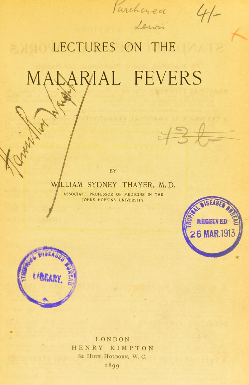 LECTURES ON THE IAL FEVERS BY LLIAM SYDNEY THAYER, M. D. ASSOCIATE PROFESSOR OF MEDICINE IN THE JOHNS HOPKINS UNIVERSITY LONDON HENRY KIMPTON 82 High Holborn, W. C. 1899
