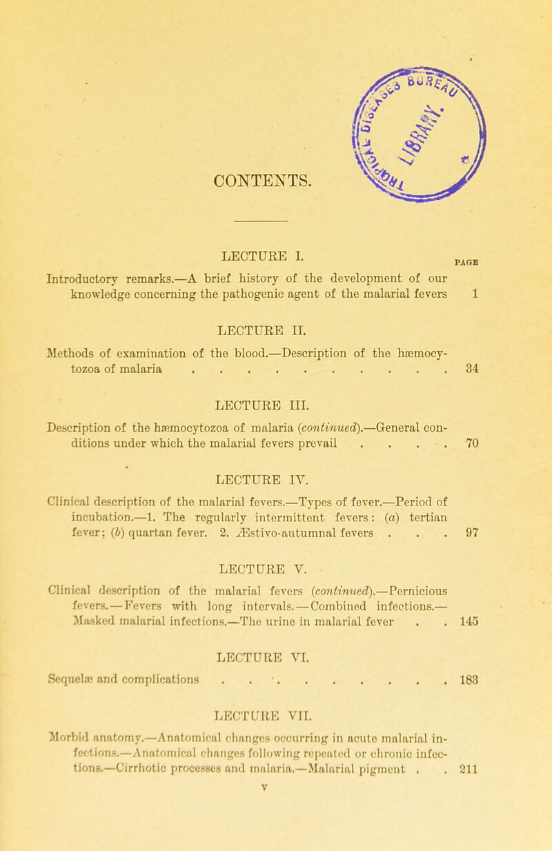 CONTENTS. LECTURE I. Introductory remarks.—A brief history of the development of our knowledge concerning the pathogenic agent of the malarial fevers 1 LECTURE II. Methods of examination of the blood.—Description of the ha3mocy- tozoa of malaria 34 LECTURE III. Description of the hsemocytozoa of malaria (continued).—General con- ditions under which the malarial fevers prevail . . 70 LECTURE IV. Clinical description of the malarial fevers.—Types of fever.—Period of incubation.—1. The regularly intermittent fevers: (a) tertian fever; (b) quartan fever. 2. iEstivo-autumnal fevers ... 97 LECTURE V. Clinical description of the malarial fevers (continued).—Pernicious fevers. — Fevers with long intervals. — Combined infections.— Masked malarial infections.—The urine in malarial fever . . 145 LECTURE VI. Sequela? and complications . 183 LECTURE VII. Morbid anatomy.—Anatomical changes occurring in acute malarial in- fections.—Anatomical changes following repeated or chronic infec- tions.—Cirrhotic processes and malaria.—Malarial pigment . . 211