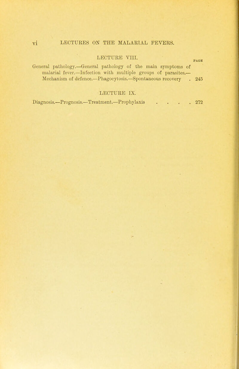LECTURE VIII. PAGE General pathology.—General pathology of the main symptoms of malarial fever.—Infection with multiple groups of parasites.— Mechanism of defence.—Phagocytosis.—Spontaneous recovery . 245 LECTURE IX. Diagnosis.—Prognosis.—Treatment.—Prophylaxis .... 272
