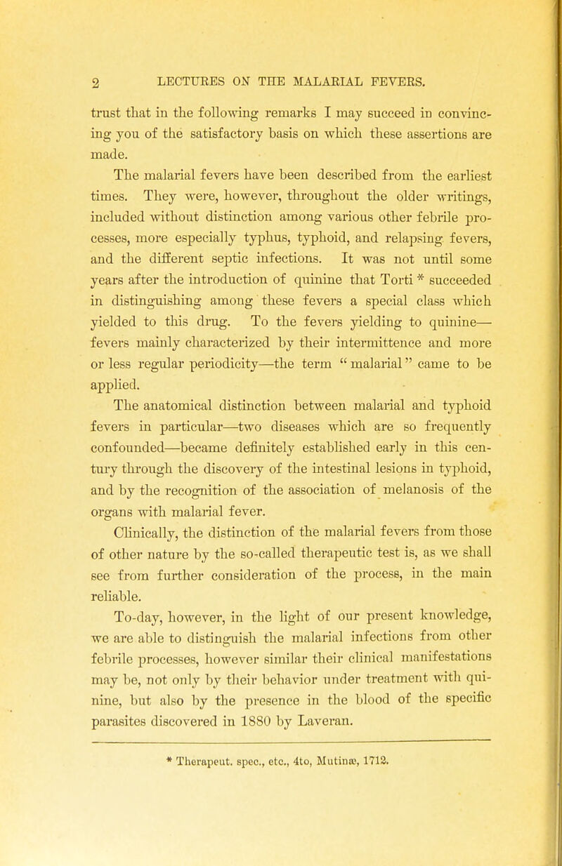 trust that in the following remarks I may succeed in convinc- ing you of the satisfactory basis on which these assertions are made. The malarial fevers have been described from the earliest times. They were, however, throughout the older writings, included without distinction among various other f ebrile pro- cesses, more especially typhus, typhoid, and relapsing fevers, and the different septic infections. It was not until some years after the introduction of quinine that Torti * succeeded in distinguishing among these fevers a special class which yielded to this drug. To the fevers yielding to quinine— fevers mainly characterized by their intermittence and more or less regular periodicity—the term  malarial came to be applied. The anatomical distinction between malarial and typhoid fevers in particular—two diseases which are so frequently confounded—became definitely established early in this cen- tury through the discovery of the intestinal lesions in typhoid, and by the recognition of the association of melanosis of the organs with malarial fever. Clinically, the distinction of the malarial fevers from those of other nature by the so-called therapeutic test is, as we shall see from further consideration of the process, in the main reliable. To-day, however, in the light of our present knowledge, we are able to distinguish the malarial infections from other O febrile processes, however similar their clinical manifestations may be, not only by their behavior under treatment with qui- nine, but also by the presence in the blood of the specific parasites discovered in 1880 by Laveran. * Therapcut. spec, etc., 4to, Mutinse, 1712.