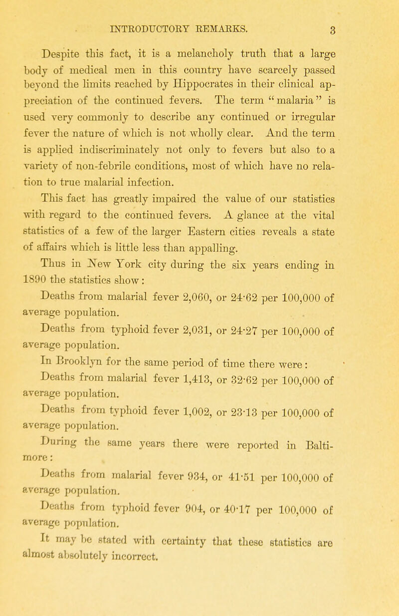 Despite this fact, it is a melancholy truth that a large body of medical men in this country have scarcely passed beyond the limits reached by Hippocrates in their clinical ap- preciation of the continued fevers. The term  malaria  is used very commonly to describe any continued or irregular fever the nature of which is not wholly clear. And the term is applied indiscriminately not only to fevers but also to a variety of non-febrile conditions, most of which have no rela- tion to true malarial infection. This fact has greatly impaired the value of our statistics with regard to the continued fevers. A glance at the vital statistics of a few of the larger Eastern cities reveals a state of affairs which is little less than appalling. Thus in New York city during the six years ending in 1890 the statistics show: Deaths from malarial fever 2,060, or 24-62 per 100,000 of average population. Deaths from typhoid fever 2,031, or 24-27 per 100,000 of average population. In Brooklyn for the same period of time there were: Deaths from malarial fever 1,413, or 32-62 per 100,000 of average population. Deaths from typhoid fever 1,002, or 23-13 per 100,000 of average population. During the same years there were reported in Balti- more : Deaths from malarial fever 934, or 41-51 per 100,000 of average population. Deaths from typhoid fever 904, or 40-17 per 100,000 of average population. It may be stated with certainty that these statistics are almost absolutely incorrect.