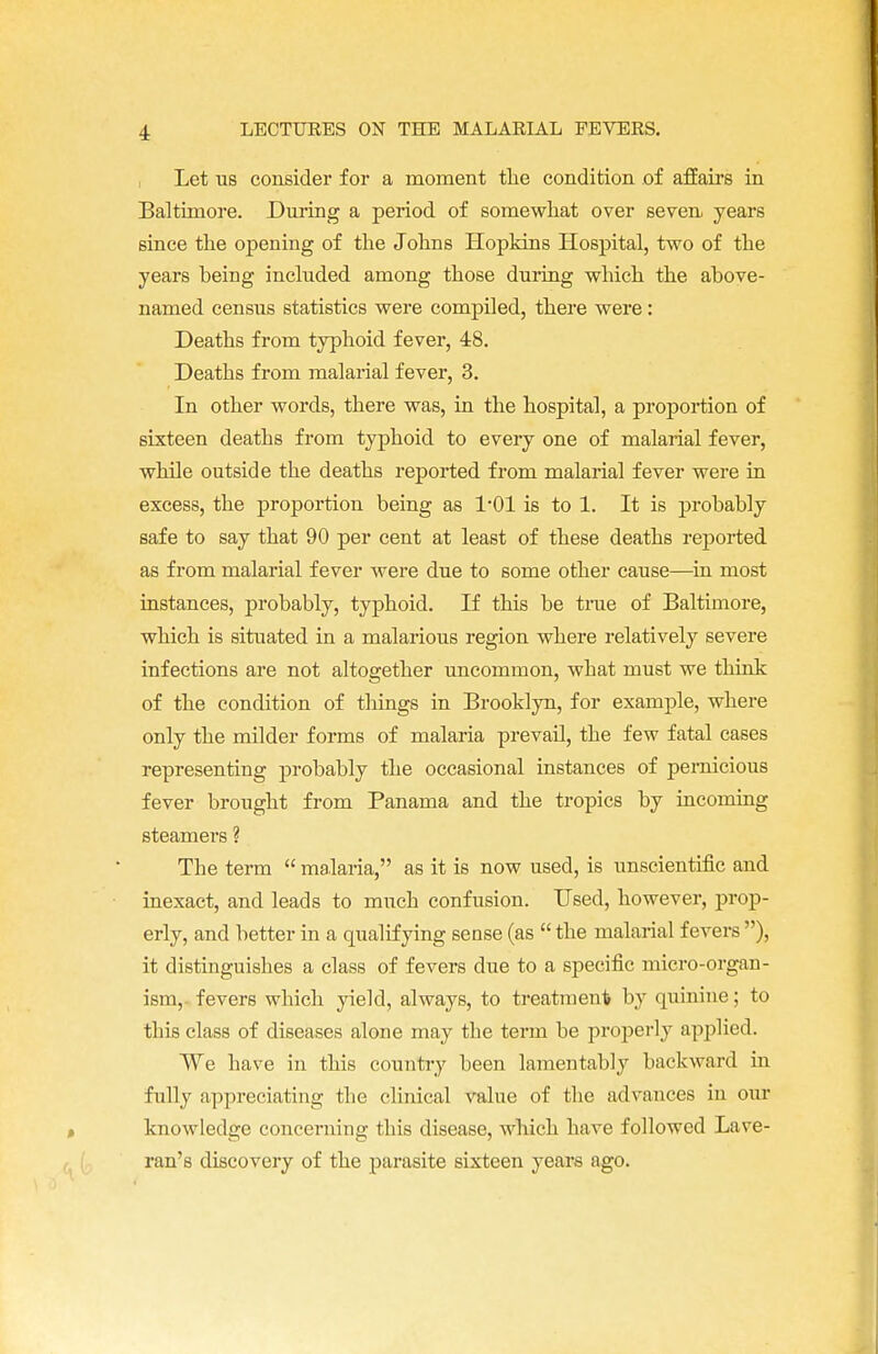 Let us consider for a moment the condition of affairs in Baltimore. During a period of somewhat over seven years since the opening of the Johns Hopkins Hospital, two of the years being included among those during which the above- named census statistics were compiled, there were: Deaths from typhoid fever, 48. Deaths from malarial fever, 3. In other words, there was, in the hospital, a proportion of sixteen deaths from typhoid to every one of malarial fever, while outside the deaths reported from malarial fever were in excess, the proportion being as 1-01 is to 1. It is probably safe to say that 90 per cent at least of these deaths reported as from malarial fever were due to some other cause—in most instances, probably, typhoid. If this be time of Baltimore, which is situated in a malarious region where relatively severe infections are not altogether uncommon, what must we think of the condition of things in Brooklyn, for example, where only the milder forms of malaria prevail, the few fatal cases representing probably the occasional instances of pernicious fever brought from Panama and the tropics by incoming steamers ? The term  malaria, as it is now used, is unscientific and inexact, and leads to much confusion. Used, however, prop- erly, and better in a qualifying sense (as  the malarial fevers ), it distinguishes a class of fevers due to a specific micro-organ- ism,, fevers which yield, always, to treatment by quinine; to this class of diseases alone may the term be properly applied. We have in this country been lamentably backward in fully appreciating the clinical value of the advances in our knowledge concerning this disease, which have followed Lave- ran's discovery of the parasite sixteen years ago.