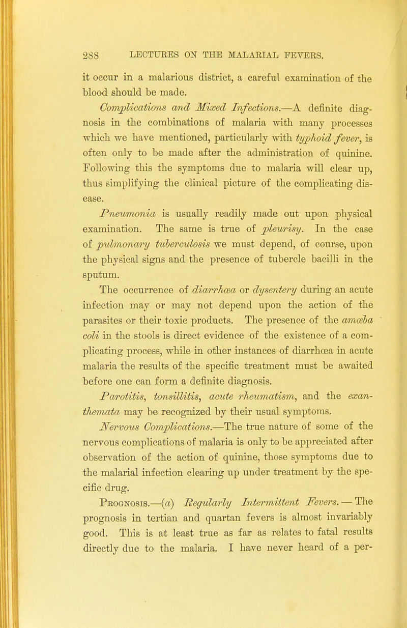 it occur in a malarious district, a careful examination of the blood should be made. Complications and Mixed Infections.—A definite diag- nosis in the combinations of malaria with many processes which we have mentioned, particularly with typhoid fever; is often only to be made after the administration of quinine. Following this the symptoms due to malaria will clear up, thus simplifying the clinical picture of the complicating dis- ease. .Pneumonia is usually readily made out upon physical examination. The same is true of pleurisy. In the case of ptdmonary tuberculosis we must depend, of course, upon the physical signs and the presence of tubercle bacilli in the sputum. The occurrence of diarrhcea or dysentery during an acute infection may or may not depend upon the action of the parasites or their toxic products. The presence of the amoiba coli in the stools is direct evidence of the existence of a com- plicating process, while in other instances of diarrhoea in acute malaria the results of the specific treatment must be awaited before one can form a definite diagnosis. Parotitis, tonsillitis, acute rheumatism, and the exan- themata may be recognized by their usual symptoms. Nervous Complications.—The true nature of some of the nervous complications of malaria is only to be appreciated after observation of the action of quinine, those symptoms due to the malarial infection clearing up under treatment by the spe- cific drug. Prognosis.—(a) Regularly Intermittent Fevers. — The prognosis in tertian and quartan fevers is almost invariably good. This is at least true as far as relates to fatal results directly due to the malaria. I have never heard of a per-