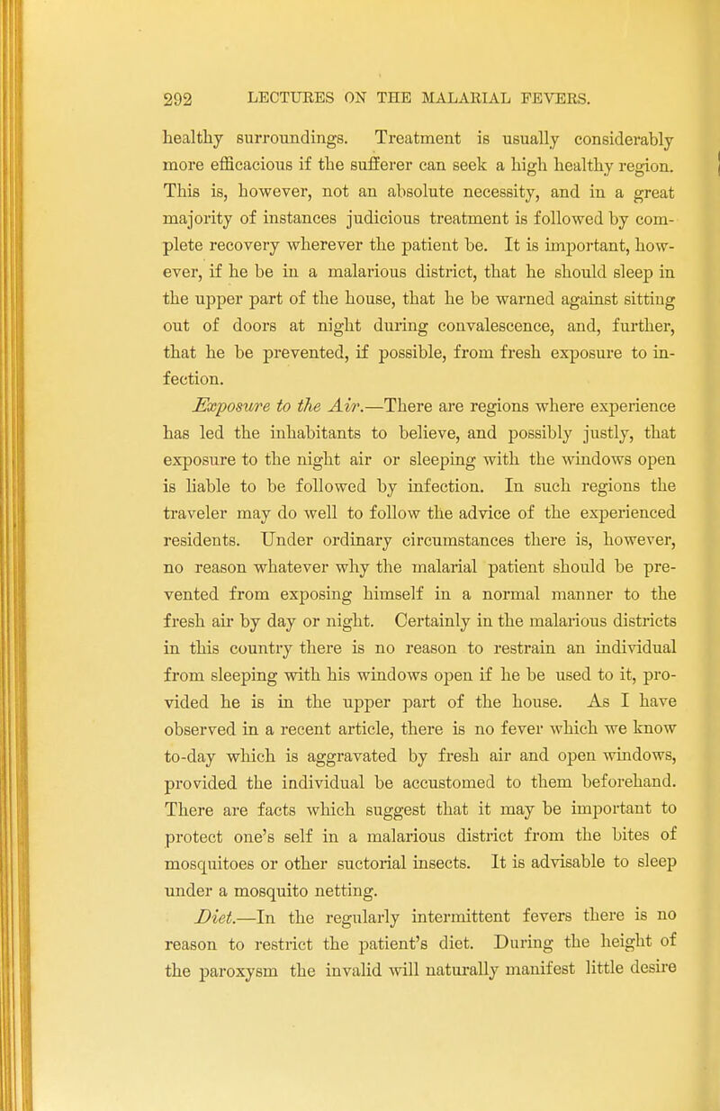 healthy surroundings. Treatment is usually considerably more efficacious if the sufferer can seek a high healthy region. This is, however, not an absolute necessity, and in a great majority of instances judicious treatment is followed by com- plete recovery wherever the patient be. It is important, how- ever, if he be in a malarious district, that he should sleep in the upper part of the house, that he be warned against sitting out of doors at night during convalescence, and, further, that he be prevented, if possible, from fresh exposure to in- fection. Exposure to the Air.—There are regions where experience has led the inhabitants to believe, and possibly justly, that exposure to the night air or sleeping with the windows open is liable to be followed by infection. In such regions the traveler may do well to follow the advice of the experienced residents. Under ordinary circumstances there is, however, no reason whatever why the malarial patient should be pre- vented from exposing himself in a normal manner to the fresh ah- by day or night. Certainly in the malarious districts in this country there is no reason to restrain an individual from sleeping with his windows open if he be used to it, pro- vided he is in the upper part of the house. As I have observed in a recent article, there is no fever which we know to-day which is aggravated by fresh air and open windows, provided the individual be accustomed to them beforehand. There are facts which suggest that it may be important to protect one's self in a malarious district from the bites of moscpiitoes or other suctorial insects. It is advisable to sleep under a mosquito netting. Diet.—In the regularly intermittent fevers there is no reason to restrict the patient's diet. During the height of the paroxysm the invalid will naturally manifest little desire