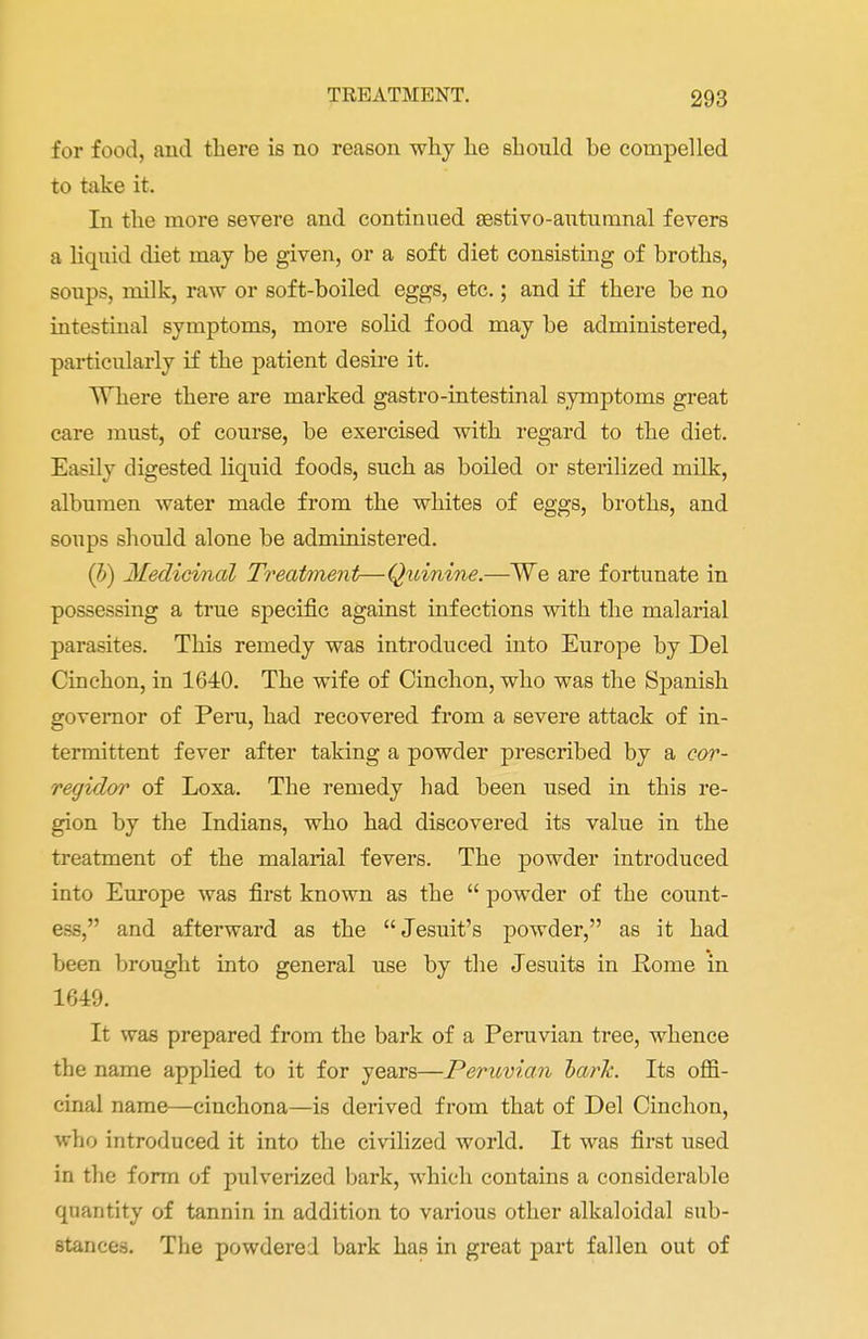 for food, and there is no reason why he should he compelled to take it. In the more severe and continued aestivo-autumnal fevers a liquid diet may be given, or a soft diet consisting of broths, soups, milk, raw or soft-boiled eggs, etc.; and if there be no intestinal symptoms, more solid food may be administered, particularly if the patient desire it. Where there are marked gastro-intestinal symptoms great care must, of course, be exercised with regard to the diet. Easily digested liquid foods, such as boiled or sterilized milk, albumen water made from the whites of eggs, broths, and soups should alone be administered. (b) Medicinal Treatment—Qxiinine.—We are fortunate in possessing a true specific against infections with the malarial parasites. This remedy was introduced into Europe by Del Cinchon, in 1640. The wife of Cinchon, who was the Spanish governor of Peru, had recovered from a severe attack of in- termittent fever after taking a powder prescribed by a cor- regidor of Loxa. The remedy had been used in this re- gion by the Indians, who had discovered its value in the treatment of the malarial fevers. The powder introduced into Europe was first known as the  powder of the count- ess, and afterward as the Jesuit's powder, as it had been brought into general use by the Jesuits in Home in 1649. It was prepared from the bark of a Peruvian tree, whence the name applied to it for years—Peruvian hark. Its offi- cinal name—cinchona—is derived from that of Del Cinchon, who introduced it into the civilized world. It was first used in the form of pulverized bark, which contains a considerable quantity of tannin in addition to various other alkaloidal sub- stances. The powdered bark has in great part fallen out of