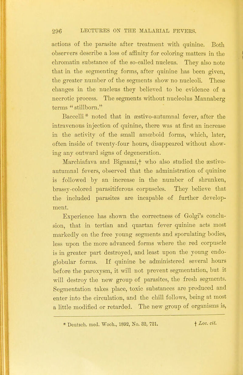 actions of the parasite after treatment with quinine. Both observers describe a loss of affinity for coloring matters in the chromatin substance of the so-called nucleus. They also note that in the segmenting forms, after quinine has been given, the greater number of the segments show no nucleoli. These changes in the nucleus they believed to be evidence of a necrotic process. The segments without nucleolus Mannaberg terms  stillborn. Baccelli* noted that in festivo-autumnal fever, after the intravenous injection of quinine, there was at first an increase in the activity of the small amoeboid forms, which, later, often inside of twenty-four hours, disappeared without show- ing any outward signs of degeneration. Marchiafava and Bignami,f who also studied the sestivo- autumnal fevers, observed that the administration of quinine is followed by an increase in the number of shrunken, brassy-colored parasitiferous corpuscles. They believe that the included parasites are incapable of further develop- ment. Experience has shown the correctness of Golgi's conclu- sion, that in tertian and quartan fever quinine acts most markedly on the free young segments and sporulating bodies, less upon the more advanced forms where the red corpuscle is in greater part destroyed, and least upon the young endo- globular forms. If quinine be administered several hours before the paroxysm, it will not prevent segmentation, but it will destroy the new group of parasites, the fresh segments. Segmentation takes place, toxic substances are produced and enter into the circulation, and the chill follows, being at most a little modified or retarded. The new group of organisms is,