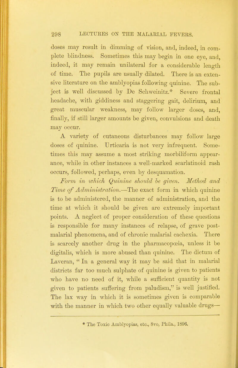 doses may result in dimming of vision, and, indeed, in com- plete blindness. Sometimes this may begin in one eye, and, indeed, it may remain unilateral for a considerable length of time. The pupils are usually dilated. There is an exten- sive literature on the amblyopias following quinine. The sub- ject is well discussed by De Schweinitz.* Severe frontal headache, with giddiness and staggering gait, delirium, and great muscular weakness, may follow larger doses, and, finally, if still larger amounts be given, convulsions and death may occur. A variety of cutaneous disturbances may follow large doses of quinine. Urticaria is not very infrequent. Some- times this may assume a most striking morbiliform appear- ance, while in other instances a well-marked scarlatinoid rash occurs, followed, perhaps, even by desquamation. Form m which Quinine should he given. Method and Time of Administration.—The exact form in which quinine is to be administered, the manner of administration, and the time at which it should be given are extremely important points. A neglect of proper consideration of these questions is responsible for many instances of relapse, of grave post- malarial phenomena, and of chronic malarial cachexia. There is scarcely another drug in the pharmacopoeia, unless it be digitalis, which is more abused than quinine. The dictum of Laveran,  In a general way it may be said that in malarial districts far too much sulphate of quinine is given to patients who have no need of it, while a sufficient quantity is not given to patients suffering from paludism, is well justified. The lax way in which it is sometimes given is comparable with the manner in which two other equally valuable drugs— * The Toxic Amblyopias, etc., 8vo, Phila., 1896.