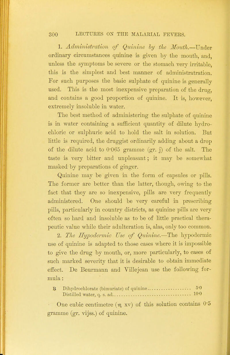 1. Administration of Quinine by the Mouth.—Under ordinary circumstances quinine is given by the mouth, and, unless the symptoms be severe or the stomach very irritable, this is the simplest and best manner of administratration. For such purposes the basic sulphate of quinine is generally used. This is the most inexpensive preparation of the drug, and contains a good proportion of quinine. It is, however, extremely insoluble in water. The best method of administering the suljmate of quinine is in water containing a sufficient quantity of dilute hydro- chloric or sulphuric acid to hold the salt in solution. But little is required, the druggist ordinarily adding about a drop of the dilute acid to 0-065 gramme (gr. j) of the salt. The taste is very bitter and unpleasant; it may be somewhat masked by preparations of ginger. Quinine may be given in the form of capsules or pills. The former are better than the latter, though, owing to the fact that they are so inexpensive, pills are very frequently administered. One should be very careful in prescribing pills, particularly in country districts, as quinine pills are very often so hard and insoluble as to be of little practical thera- peutic value while their adulteration is, alas, only too common. 2. The HyjJodermie Use of Quinine.—The hypodermic use of quinine is adapted to those cases where it is impossible to give the drug by mouth, or, more particularly, to cases of such marked severity that it is desirable to obtain immediate effect. De Beurmann and Yillejean use the following for- mula : 3 Dihydrochlorate (bimuriate) of quinine 5-0 Distilled water, q. s. ad 10*0 One cubic centimetre (v\ xv) of this solution contains 0-5 gramme (gr. vijss.) of quinine.
