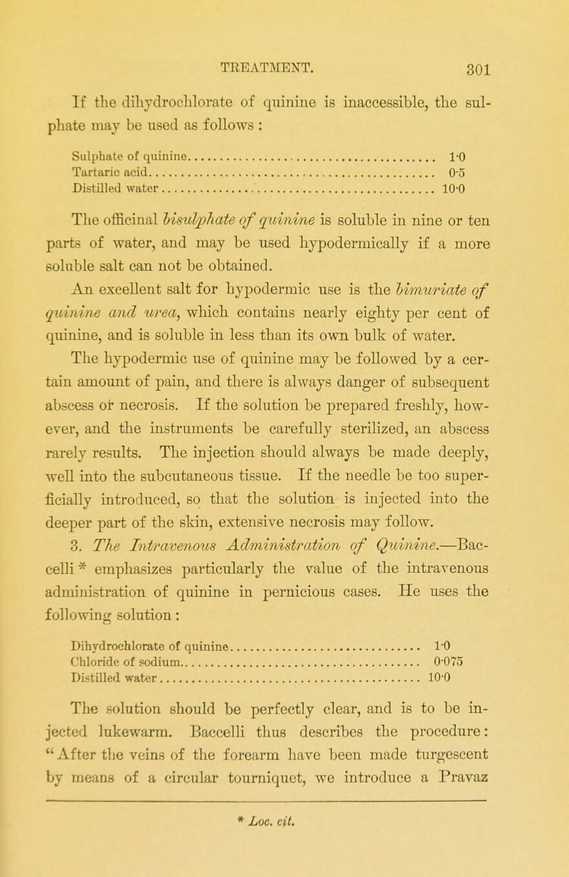 If the dihydroehlorate of quinine is inaccessible, the sul- phate may be used as follows : Sulphate of quinine 1-0 Tartaric acid 0-5 Distilled water 10-0 The officinal bisulpliate of quinine is soluble in nine or ten parts of water, and may be used hypodermically if a more soluble salt can not be obtained. An excellent salt for hypodermic use is the bimuriate of quinine and urea, which contains nearly eighty per cent of quinine, and is soluble in less than its own bulk of water. The hypodermic use of quinine may be followed by a cer- tain amount of pain, and there is always danger of subsequent abscess or necrosis. If the solution be prepared freshly, how- ever, and the instruments be carefully sterilized, an abscess rarely results. The injection should always be made deeply, well into the subcutaneous tissue. If the needle be too super- ficially introduced, so that the solution is injected into the deeper part of the skin, extensive necrosis may follow. 3. The Intravenous Administration of Quinine.—Bac- celli * emphasizes particularly the value of the intravenous administration of quinine in pernicious cases. He uses the following solution: Dihydrochlorate of quinine 1*0 Chloride of sodium 0 075 Distilled water 10 0 The solution should be perfectly clear, and is to be in- jected lukewarm. Baccelli thus describes the procedure:  After the veins of the forearm have been made turgescent by means of a circular tourniquet, we introduce a Pravaz