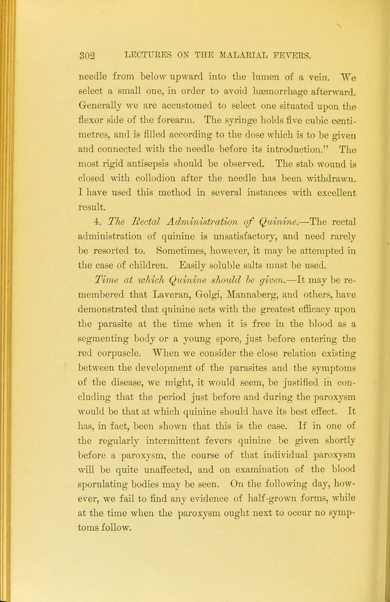needle from below upward into the lumen of a vein. We select a small one, in order to avoid haemorrhage afterward. Generally we are accustomed to select one situated upon the flexor side of the forearm. The syringe holds five cubic centi- metres, and is filled according to the dose which is to be given and connected with the needle before its introduction. The most rigid antisepsis should be observed. The stab wound is closed with collodion after the needle has been withdrawn. I have used this method in several instances with excellent result. 4. The Rectal Administration of Quinine.—The rectal administration of quinine is unsatisfactory, and need rarely be resorted to. Sometimes, however, it may be attempted in the case of children. Easily soluble salts must be used. Time at which Quinine should be given.—It may be re- membered that Laveran, Golgi, Mannaberg, and others, have demonstrated that quinine acts with the greatest efficacy upon the parasite at the time when it is free in the blood as a segmenting body or a young spore, just before entering the red corpuscle. When we consider the close relation existing between the development of the parasites and the symptoms of the disease, we might, it would seem, be justified in con- cluding that the period just before and during the paroxysm would be that at which quinine should have its best effect. It has, in fact, been shown that this is the case. If in one of the regularly intermittent fevers quinine be given shortly before a paroxysm, the course of that individual paroxysm will be quite unaffected, and on examination of the blood sporulating bodies may be seen. On the following day, how- ever, we fail to find any evidence of half-grown forms, while at the time when the paroxysm ought next to occur no symp- toms follow.