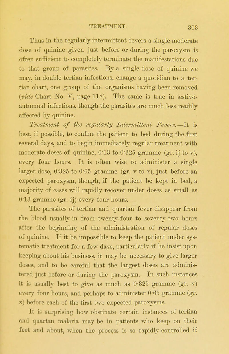 Thus in the regularly intermittent fevers a single moderate dose of quinine given just before or during the paroxysm is often sufficient to completely terminate the manifestations due to that group of parasites. By a single dose of quinine we may, in double tertian infections, change a quotidian to a ter- tian chart, one group of the organisms having been removed {vide Chart ISTo. Y, page 118). The same is true in sestivo- autumnal infections, though the parasites are much less readily affected by quinine. Treatment of the regularly Intermittent Fevers.—It is best, if possible, to confine the patient to bed during the first several days, and to begin immediately regular treatment with moderate doses of quinine, 0*13 to 0*325 gramme (gr. ij to v), every four hours. It is often wise to administer a single larger dose, 0*325 to 0*65 gramme (gr. v to x), just before an expected paroxysm, though, if the patient be kept in bed, a majority of cases will rapidly recover under doses as small as 0-13 gramme (gr. ij) every four hours. The parasites of tertian and quartan fever disappear from the blood usually in from twenty-four to seventy-two hours after the beginning of the administration of regular doses of quinine. If it be impossible to keep the patient under sys- tematic treatment for a few days, particularly if he insist upon keeping about his business, it may be necessary to give larger doses, and to be careful that the largest doses are adminis- tered just before or during the paroxysm. In such instances it is usually best to give as much as 0*325 gramme (gr. v) every four hours, and perhaps to administer 0*65 gramme (gr. x) before each of the first two expected paroxysms. It is surprising how obstinate certain instances of tertian and quartan malaria may be in patients who keep on their feet and about, when the process is so rapidly controlled if