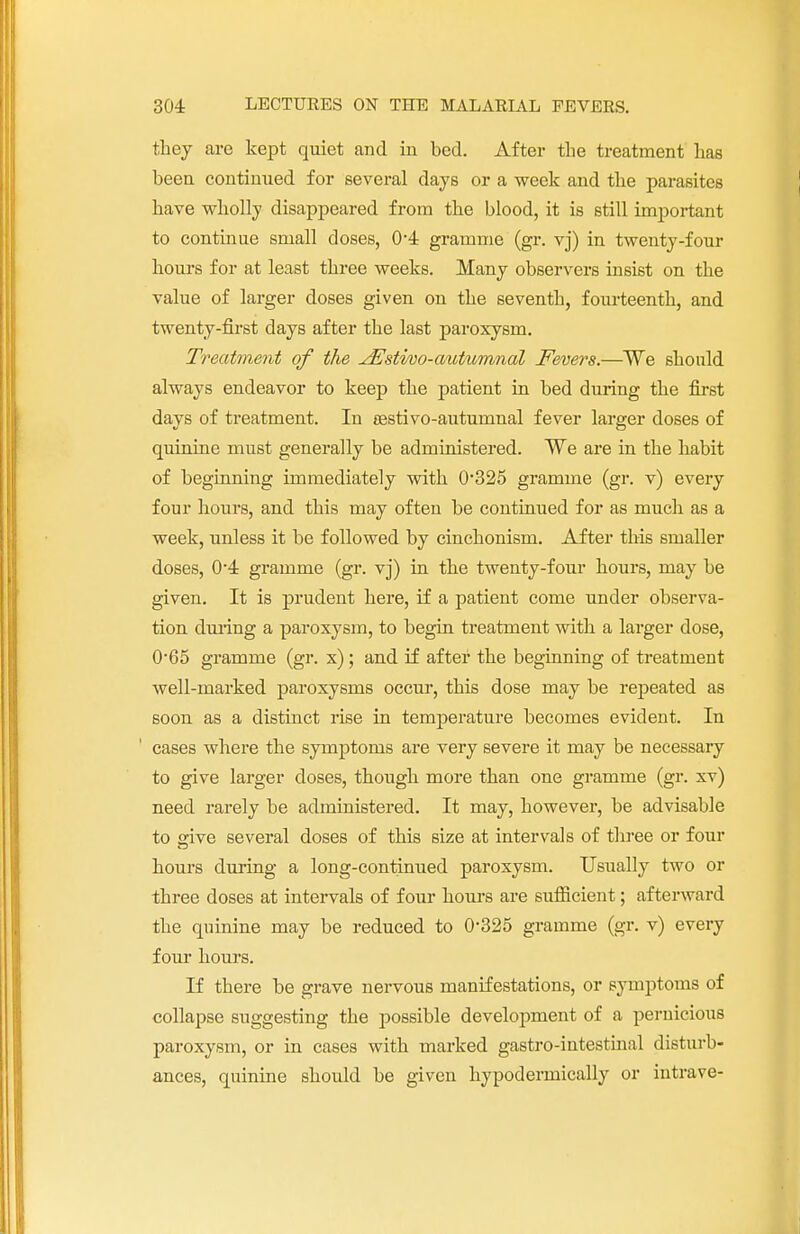 they are kept quiet and in bed. After the treatment has been continued for several days or a week and the parasites have wholly disappeared from the blood, it is still important to continue small doses, 0*4 gramme (gr. vj) in twenty-four hours for at least three weeks. Many observers insist on the value of larger doses given on the seventh, fourteenth, and twenty-first days after the last paroxysm. Treatment of the JEstvoo-autumnal Fevers.—We should always endeavor to keep the patient in bed during the first days of treatment. In sestivo-autunmal fever larger doses of quinine must generally be administered. We are in the habit of beginning immediately with 0-325 gramme (gr. v) every four hours, and this may often be continued for as much as a week, unless it be followed by cinchonism. After this smaller doses, 0*4 gramme (gr. vj) in the twenty-four hours, may be given. It is prudent here, if a patient come under observa- tion during a paroxysm, to begin treatment with a larger dose, 065 gramme (gr. x); and if after the beginning of treatment well-marked paroxysms occur, this dose may be repeated as soon as a distinct rise in temperature becomes evident. In cases where the symptoms are very severe it may be necessary to give larger doses, though more than one gramme (gr. xv) need rarely be administered. It may, however, be advisable to give several doses of this size at intervals of three or four hours during a long-continued paroxysm. Usually two or three doses at intervals of four hours are sufficient; afterward the quinine may be reduced to 0*325 gramme (gr. v) every four hours. If there be grave nervous manifestations, or symptoms of collapse suggesting the possible development of a pernicious paroxysm, or in cases with marked gastro-iutestinal disturb- ances, quinine should be given hypodermically or intrave-