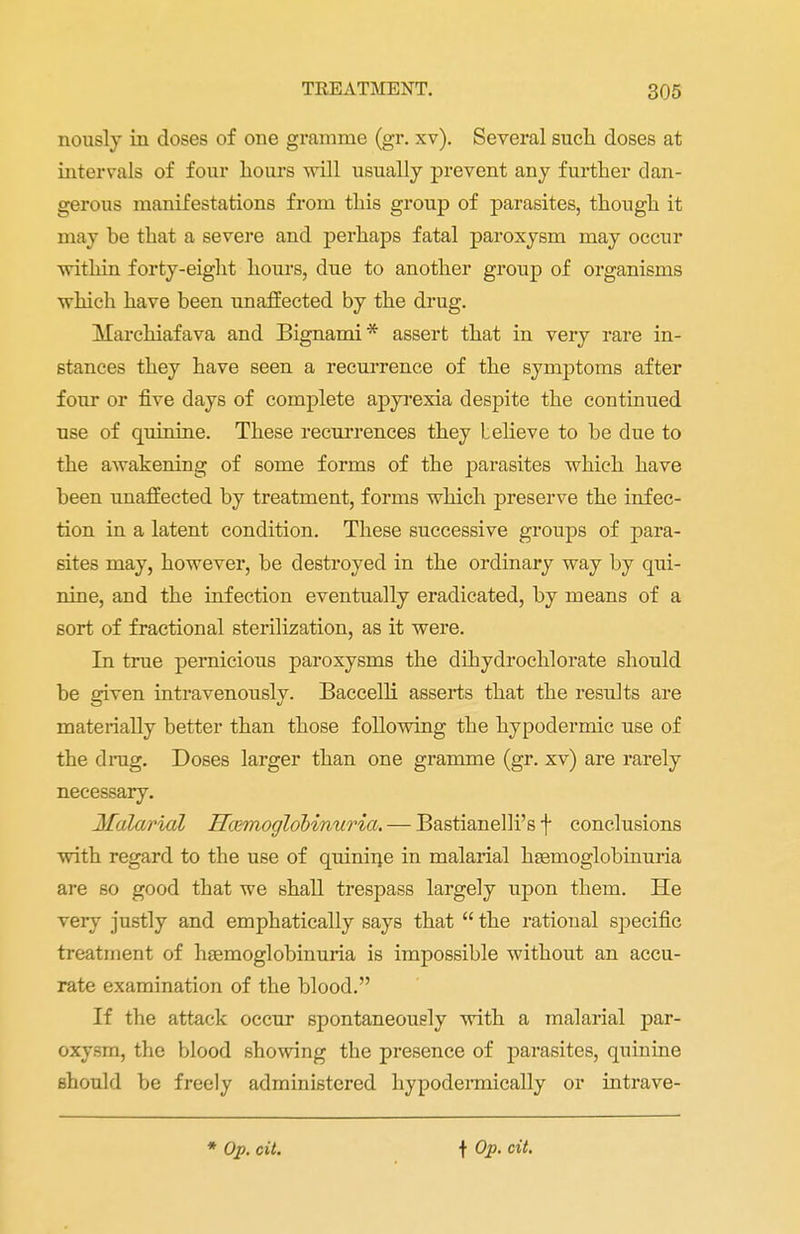 nously in doses of one gramme (gr. xv). Several such doses at intervals of four hours will usually prevent any further dan- gerous manifestations from this group of parasites, though it may be that a severe and perhaps fatal paroxysm may occur within forty-eight hours, due to another group of organisms which have been unaffected by the drug. Marchiafava and Bignami* assert that in very rare in- stances they have seen a recurrence of the symptoms after four or five days of complete apyrexia despite the continued use of quinine. These recurrences they Lelieve to be due to the awakening of some forms of the parasites which have been unaffected by treatment, forms which preserve the infec- tion in a latent condition. These successive groups of para- sites may, however, be destroyed in the ordinary way by qui- nine, and the infection eventually eradicated, by means of a sort of fractional sterilization, as it were. In true pernicious paroxysms the dihydrochlorate should be given intravenously. Baccelli asserts that the results are materially better than those following the hypodermic use of the drag. Doses larger than one gramme (gr. xv) are rarely necessary. Malarial Hcemoglobimiria. — Bastianelli's f conclusions with regard to the use of quinine in malarial hsemoglobinuria are so good that we shall trespass largely upon them. He very justly and emphatically says that  the rational specific treatment of hemoglobinuria is impossible without an accu- rate examination of the blood. If the attack occur spontaneously with a malarial par- oxysm, the blood showing the presence of parasites, quinine should be freely administered hypodermically or intrave-