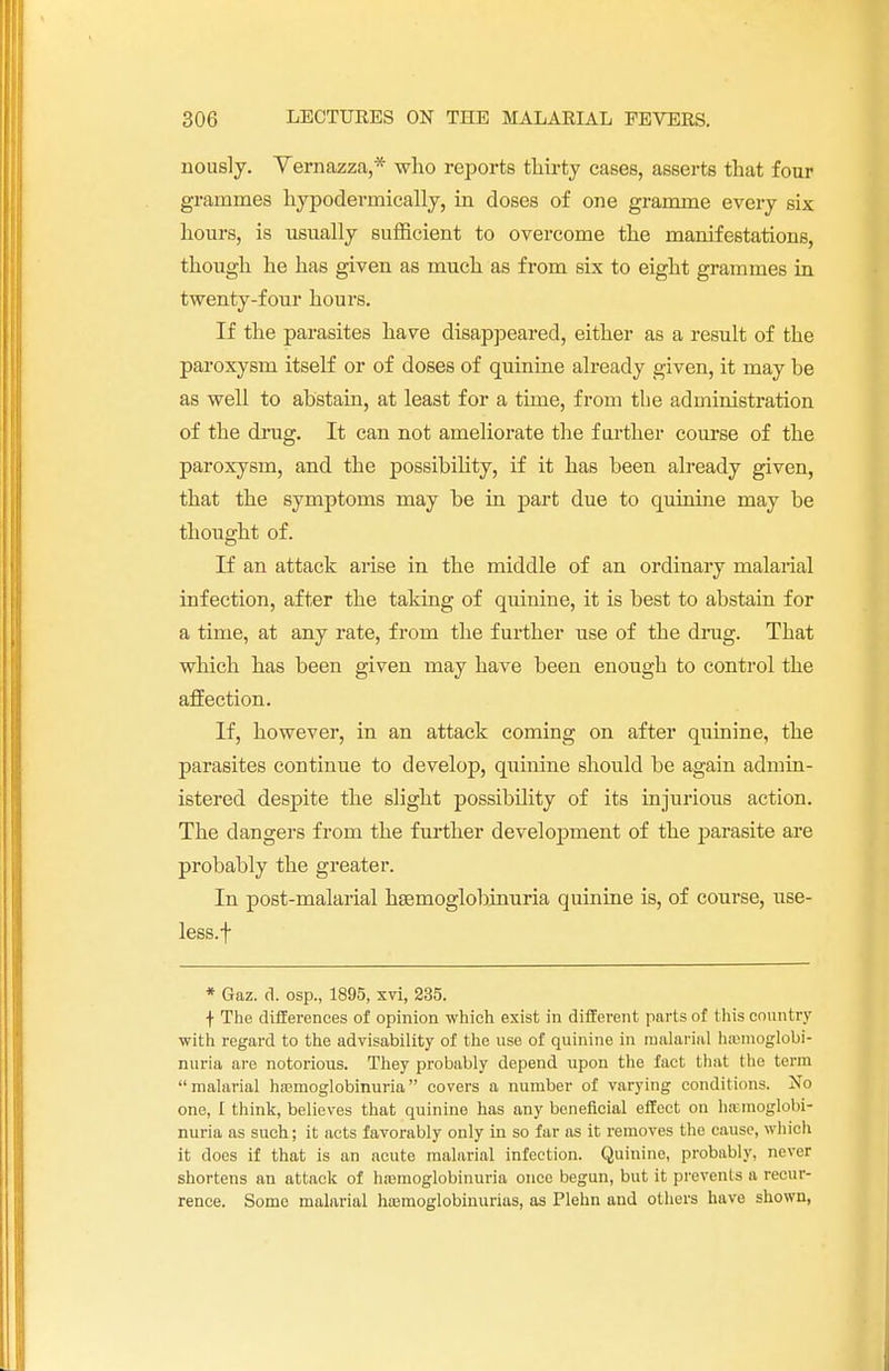 riously. Yernazza,* who reports thirty cases, asserts that four grammes hypodermically, in doses of one gramme every six hours, is usually sufficient to overcome the manifestations, though he has given as much as from six to eight grammes in twenty-four hours. If the parasites have disappeared, either as a result of the paroxysm itself or of doses of quinine already given, it may be as well to abstain, at least for a time, from the administration of the drug. It can not ameliorate the farther course of the paroxysm, and the possibility, if it has been already given, that the symptoms may be in part due to quinine may be thought of. If an attack arise in the middle of an ordinary malarial infection, after the taking of quinine, it is best to abstain for a time, at any rate, from the further use of the drug. That which has been given may have been enough to control the affection. If, however, in an attack coming on after quinine, the parasites continue to develop, quinine should be again admin- istered despite the slight possibility of its injurious action. The dangers from the further development of the parasite are probably the greater. In post-malarial hsemoglobinuria quinine is, of course, use- less.! * Gaz. d. osp., 1895, xvi, 235. + The differences of opinion which exist in different parts of this country with regard to the advisability of the use of quinine in malarial hemoglobi- nuria are notorious. They probably depend upon the fact that the term malarial hemoglobinuria covers a number of varying conditions. No one, I think, believes that quinine has any beneficial effect on hemoglobi- nuria as such; it acts favorably only in so far as it removes the cause, which it does if that is an acute malarial infection. Quinine, probably, never shortens an attack of hemoglobinuria once begun, but it prevents a recur- rence. Some malarial hemoglobinurias, as Plehn and others have shown,