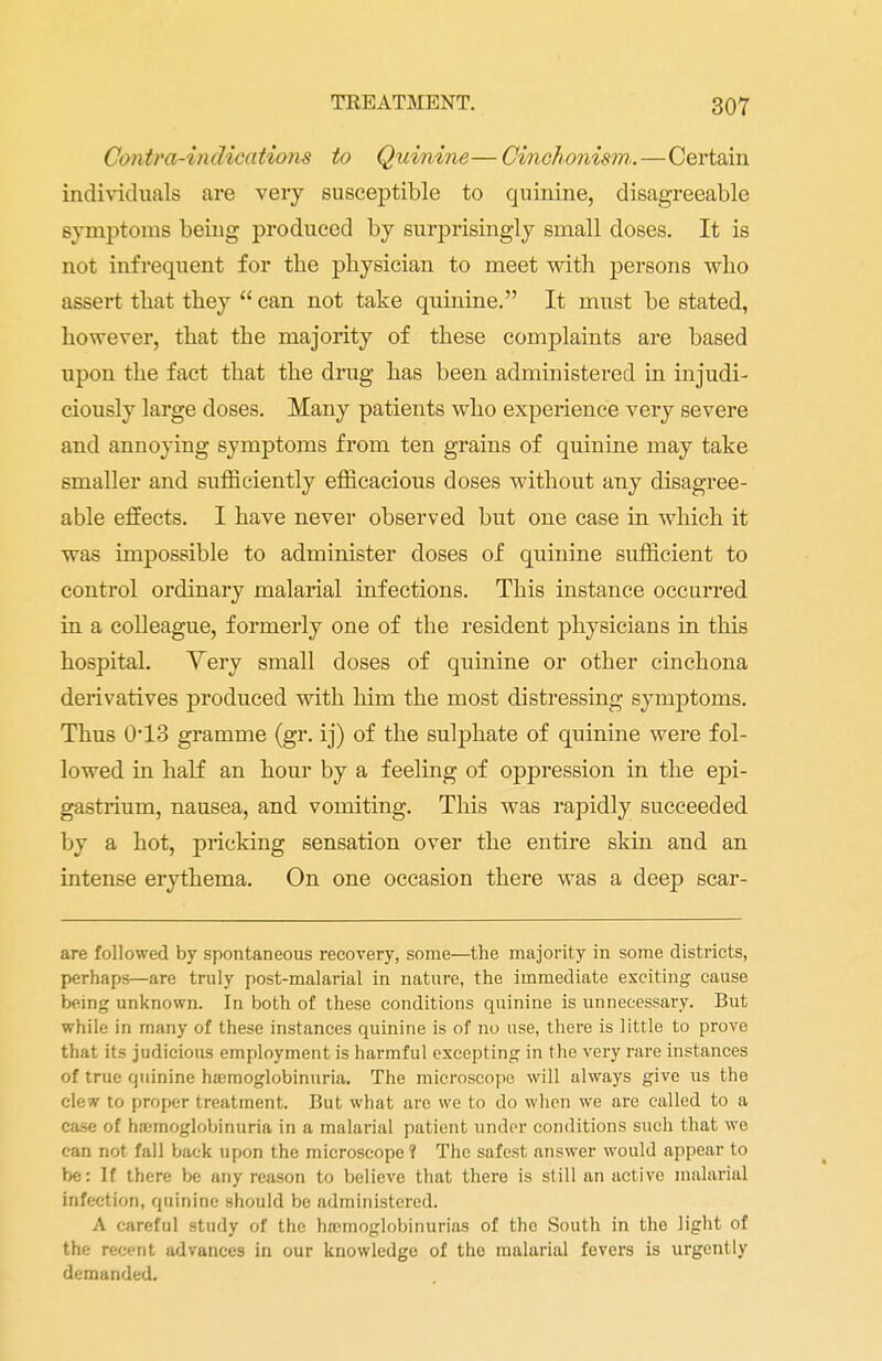 Contra-indications to Quinine— Cinchonism.—Certain individuals are very susceptible to quinine, disagreeable symptoms being produced by surprisingly small doses. It is not infrequent for the physician to meet with persons who assert that they  can not take quinine. It must be stated, however, that the majority of these complaints are based upon the fact that the drug has been administered in injudi- ciously large doses. Many patients who experience very severe and annoying symptoms from ten grains of quinine may take smaller and sufficiently efficacious doses without any disagree- able effects. I have never observed but one case in which it was impossible to administer doses of quinine sufficient to control ordinary malarial infections. This instance occurred in a colleague, formerly one of the resident physicians in this hospital. Yery small doses of quinine or other cinchona derivatives produced with him the most distressing symptoms. Thus 0*13 gramme (gr. ij) of the sulphate of quinine were fol- lowed in half an hour by a feeling of oppression in the epi- gastrium, nausea, and vomiting. This was rapidly succeeded by a hot, pricking sensation over the entire skin and an intense erythema. On one occasion there was a deep scar- are followed by spontaneous recovery, some—the majority in some districts, perhaps—are truly post-malarial in nature, the immediate exciting cause being unknown. In both of these conditions quinine is unnecessary. But while in many of these instances quinine is of no use, there is little to prove that its judicious employment is harmful excepting in the very rare instances of true quinine hajmoglobinuria. The microscope will always give us the clew to proper treatment. But what are we to do when we are called to a case of hajmoglobinuria in a malarial patient under conditions such that we can not fall back upon the microscope? The safest answer would appear to be: If there be any reason to believe that there is still an active malarial infection, quinine should be administered. A careful study of the hemoglobinurias of the South in the light of the recent advances in our knowledge of the malarial fevers is urgently demanded.