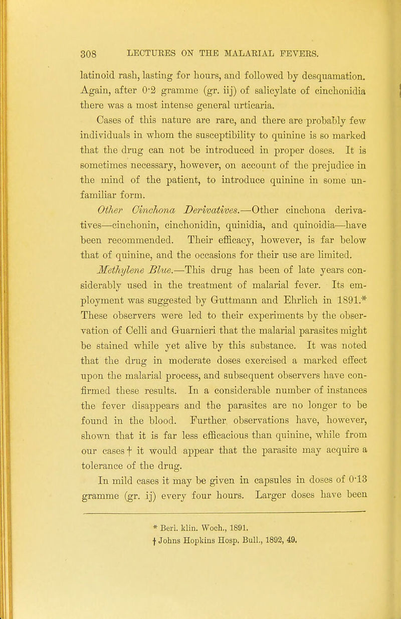 latinoid rash, lasting for hours, and followed by desquamation. Again, after 0-2 gramme (gr. iij) of salicylate of cinchonidia there was a most intense general urticaria. Cases of this nature are rare, and there are probably few individuals in whom the susceptibility to quinine is so marked that the drug can not be introduced in proper doses. It is sometimes necessary, however, on account of the prejudice in the mind of the patient, to introduce quinine in some un- familiar form. Other Cinchona Derivatives.—Other cinchona deriva- tives—cinchonin, cinchonidin, quinidia, and quinoidia—have been recommended. Their efficacy, however, is far below that of quinine, and the occasions for their use are limited. Methylene Blue.—This drug has been of late years con- siderably used in the treatment of malarial fever. Its em- ployment was suggested by Guttmann and Ehrlich in 1891.* These observers were led to their experiments by the obser- vation of Celli and G-uarnieri that the malarial parasites might be stained while yet alive by this substance. It was noted that the drug in moderate doses exercised a marked effect upon the malarial process, and subsequent observers have con- firmed these results. In a considerable number of instances the fever disappears and the parasites are no longer to be found in the blood. Further observations have, however, shown that it is far less efficacious than quinine, while from our cases \ it would appear that the parasite may acquire a tolerance of the drug. In mild cases it may be given in capsules in doses of 0-13 gramme (gr. ij) every four hours. Larger doses have been * Beri. Win. Woch., 1891. f Johns Hopkins Hosp. Bull, 1892, 49.