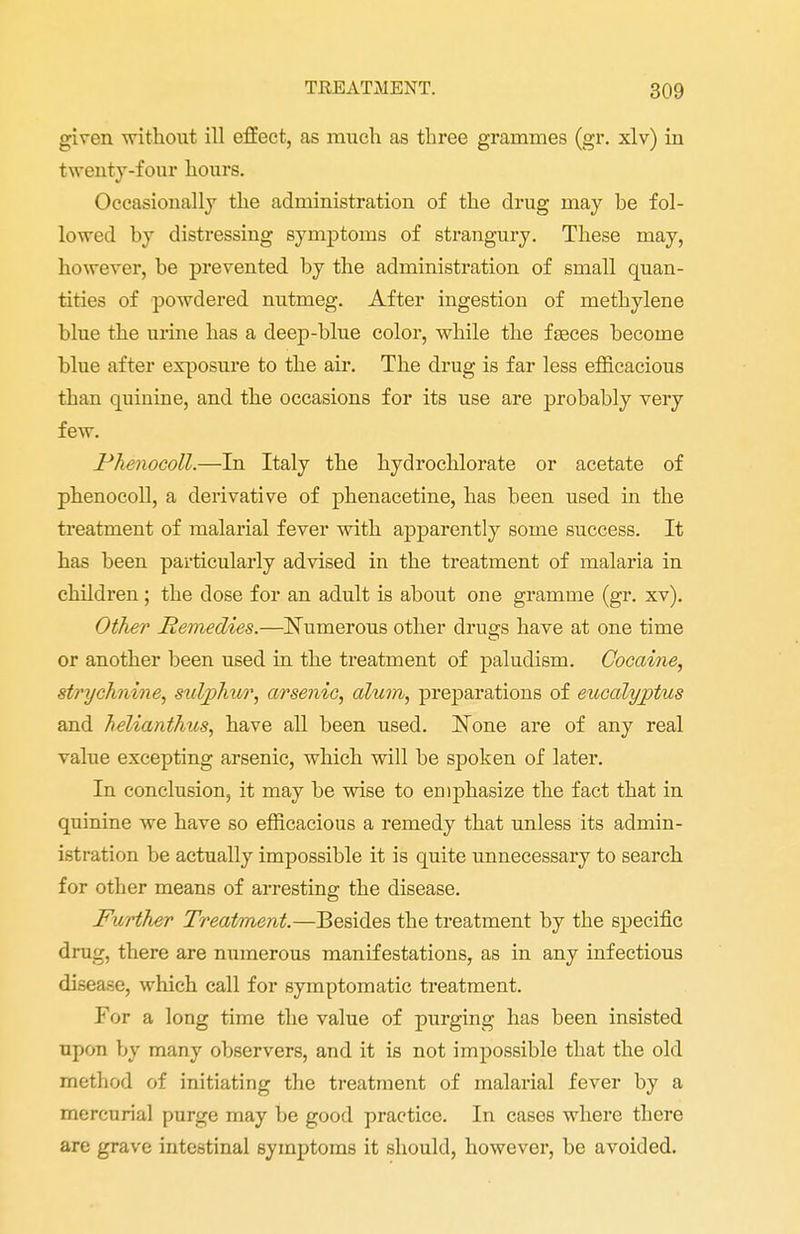 given without ill effect, as much as three grammes (gr. xlv) in twenty-four hours. Occasionally the administration of the drug may he fol- lowed hy distressing symptoms of strangury. These may, however, be prevented by the administration of small quan- tities of powdered nutmeg. After ingestion of methylene blue the urine has a deep-blue color, while the fasces become blue after exposure to the air. The drug is far less efficacious than quinine, and the occasions for its use are probably very few. Phenocoll.—In Italy the hydrochlorate or acetate of phenocoll, a derivative of phenacetine, has been used in the treatment of malarial fever with apparently some success. It has been particularly advised in the treatment of malaria in children; the close for an adult is about one gramme (gr. xv). Other Remedies.—Numerous other drugs have at one time or another been used in the treatment of paludism. Cocaine, strychnine, sulphur, arsenic, alum, preparations of eucalyptus and helianthus, have all been used. None are of any real value excepting arsenic, which will be spoken of later. In conclusion, it may be wise to emphasize the fact that in quinine we have so efficacious a remedy that unless its admin- istration be actually impossible it is quite unnecessary to search for other means of arresting the disease. Further Treatment.—Besides the treatment by the specific drag, there are numerous manifestations, as in any infectious disease, which call for symptomatic treatment. For a long time the value of purging has been insisted upon by many observers, and it is not impossible that the old method of initiating the treatment of malarial fever by a mercurial purge may be good practice. In cases where there are grave intestinal symptoms it should, however, be avoided.