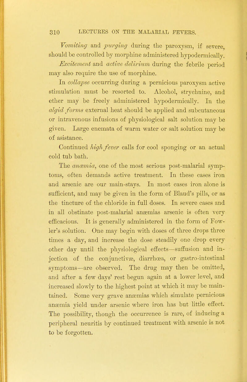 Vomiting and purging during the paroxysm, if severe, should be controlled by morphine administered hypodermically. Excitement and active delirium during the febrile period may also require the use of morphine. In collapse occurring during a pernicious paroxysm active stimulation must be resorted to. Alcohol, strychnine, and ether may be freely administered hypodermically. In the algid forms external heat should be applied and subcutaneous or intravenous infusions of physiological salt solution may be given. Large enemata of warm water or salt solution may be of asistance. Continued high fever calls for cool sponging or an actual cold tub bath. The ancemia, one of the most serious post-malarial symp- toms, often demands active treatment. In these cases iron and arsenic are our main-stays. In most cases iron alone is sufficient, and may be given in the form of Blaud's pills, or as the tincture of the chloride in full doses. In severe cases and in all obstinate post-malarial ansemias arsenic is often very efficacious. It is generally administered in the form of Fow- ler's solution. One may begin with doses of three drops three times a day, and increase the dose steadily one drop every other day until the physiological effects—suffusion and in- jection of the conjunctivae, diarrhoea, or gastro-intestinal symptoms—are observed. The drug may then be omitted, and after a few days' rest begun again at a lower level, and increased slowly to the highest point at which it may be main- tained. Some very grave anosmias which simulate pernicious ansemia yield under arsenic where iron has but little effect. The possibility, though the occurrence is rare, of inducing a peripheral neuritis by continued treatment with arsenic is not to be forgotten.