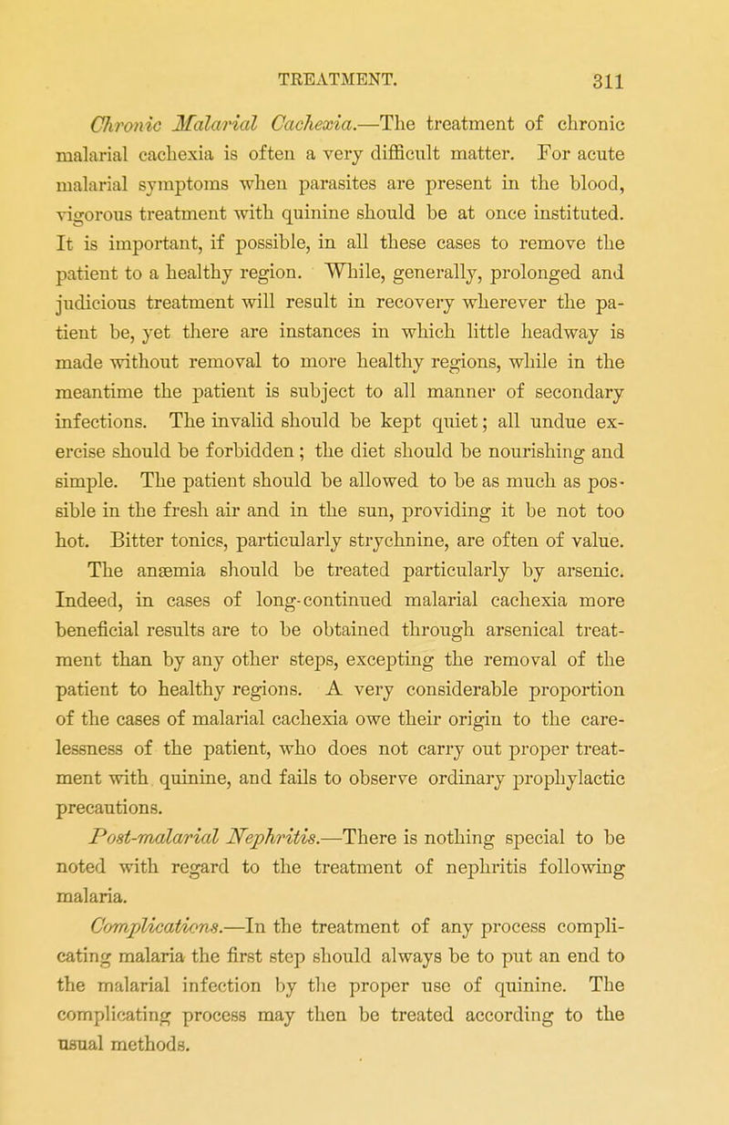 Chronic Malarial Cachexia.—The treatment of chronic malarial cachexia is often a very difficult matter. For acute malarial symptoms when parasites are present in the blood, vigorous treatment with quinine should be at once instituted. It is important, if possible, in all these cases to remove the patient to a healthy region. While, generally, prolonged and judicious treatment will result in recovery wherever the pa- tient be, yet there are instances in which little headway is made without removal to more healthy regions, while in the meantime the patient is subject to all manner of secondary infections. The invalid should be kept quiet; all undue ex- ercise should be forbidden ; the diet should be nourishing and simple. The patient should be allowed to be as much as pos- sible in the fresh air and in the sun, providing it be not too hot. Bitter tonics, particularly strychnine, are often of value. The ansemia should be treated particularly by arsenic. Indeed, in cases of long-continued malarial cachexia more beneficial results are to be obtained through arsenical treat- ment than by any other steps, excepting the removal of the patient to healthy regions. A very considerable proportion of the cases of malarial cachexia owe their origin to the care- lessness of the patient, who does not carry out proper treat- ment with quinine, and fails to observe ordinary prophylactic precautions. Post-malarial Nephritis.—There is nothing special to be noted with regard to the treatment of nephritis following malaria. Complications.—In the treatment of any process compli- cating malaria the first step should always be to put an end to the malarial infection by the proper use of quinine. The complicating process may then be treated according to the usual methods.