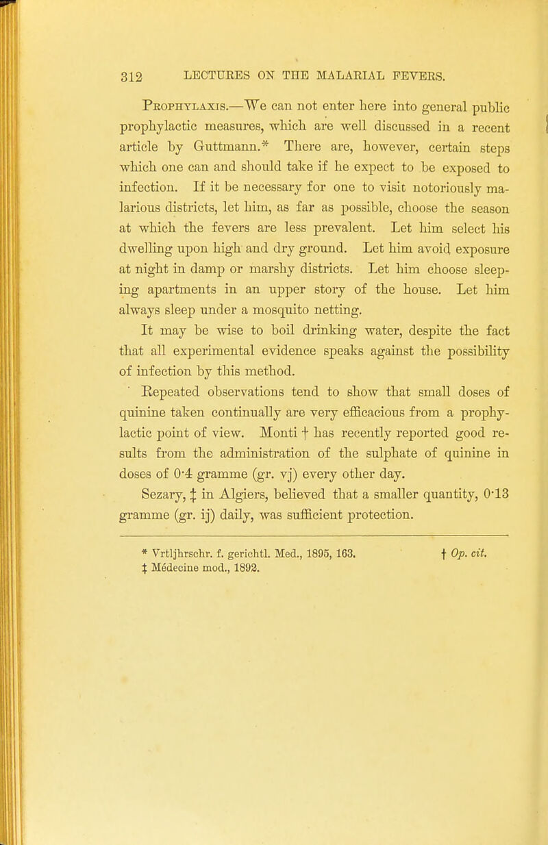 Prophylaxis.—We can not enter here into general public prophylactic measures, which are well discussed in a recent article by Guttmann.* There are, however, certain steps which one can and should take if he expect to he exposed to infection. If it be necessary for one to visit notoriously ma- larious districts, let him, as far as possible, choose the season at which the fevers are less prevalent. Let him select his dwelling upon high and dry ground. Let him avoid exposure at night in damp or marshy districts. Let him choose sleep- ing apartments in an upper story of the house. Let him always sleep under a mosquito netting. It may be wise to boil drinking water, despite the fact that all experimental evidence speaks against the possibility of infection by this method. Repeated observations tend to show that small doses of quinine taken continually are very efficacious from a prophy- lactic point of view. Monti f has recently reported good re- sults from the administration of the sulphate of quinine in doses of 0*4 gramme (gr. vj) every other day. Sezary, J in Algiers, believed that a smaller quantity, 0'13 gramme (gr. ij) daily, was sufficient protection. * Vrtljhrschr. f. gerichtl. Med., 1895, 163. X Medecine mod., 1892. f Op. cit.