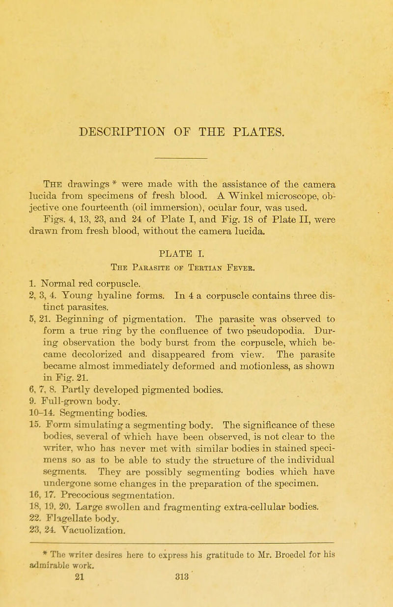 DESCRIPTION OF THE PLATES. The drawings * were made with the assistance of the camera lucida from specimens of fresh blood. A Winkel microscope, ob- jective one fourteenth (oil immersion), ocular four, was used. Figs. 4, 13, 23, and 24 of Plate I, and Fig. 18 of Plate II, were drawn from fresh blood, without the camera lucida. PLATE I. The Parasite of Tertian Fever. 1. Normal red corpuscle. 2, 3, 4. Young hyaline forms. In 4 a corpuscle contains three dis- tinct parasites. 5, 21. Beginning of pigmentation. The parasite was observed to form a true ring by the confluence of two pseudopodia. Dur- ing observation the body burst from the corpuscle, which be- came decolorized and disappeared from view. The parasite became almost immediately deformed and motionless, as shown in Fig. 21. 6, 7, 8. Partly developed pigmented bodies. 9. Full-grown body. 10-14 Segmenting bodies. 15. Form simulating a segmenting body. The significance of these bodies, several of which have been observed, is not clear to the writer, who has never met with similar bodies in stained speci- mens so as to be able to study the structure of the individual segments. They are possibly segmenting bodies which have undergone some changes in the preparation of the specimen. 16, 17. Precocious segmentation. 18, 10. 20. Large swollen and fragmenting extra-cellular bodies. 22. Flagellate body. 23, 24. Vacuolization. * The writer desires here to express his gratitude to Mr. Broedel for his admirable work.