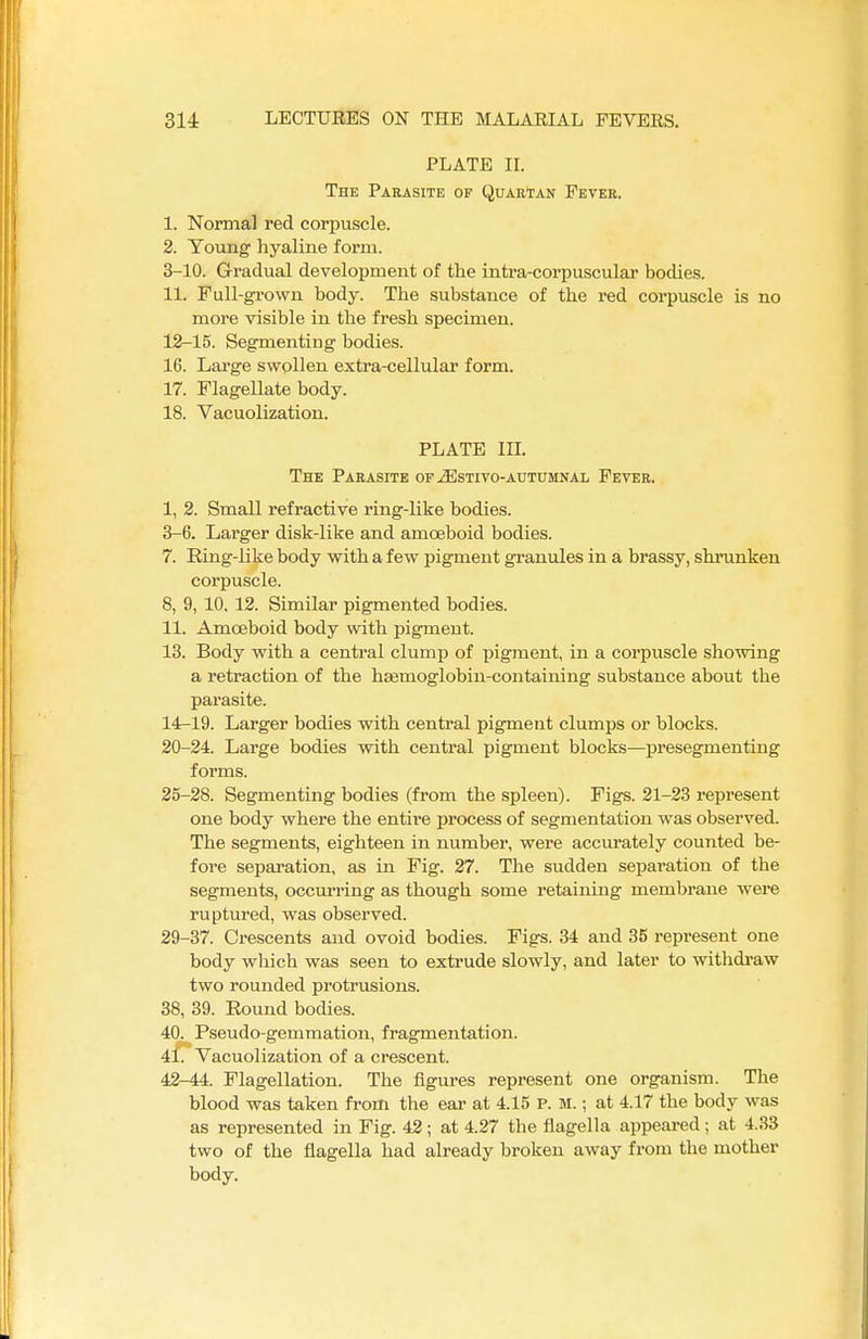 PLATE II. The Parasite of Quartan Fever. 1. Normal red corpuscle. 2. Young hyaline form. 3-10. Gradual development of the intra-corpuscular bodies. 11. Full-grown body. The substance of the red corpuscle is no more visible in the fresh specimen. 12-15. Segmenting bodies. 16. Large swollen extra-cellular form. 17. Flagellate body. 18. Vacuolization. PLATE III. The Parasite of jEstivo-autumnal Fever. I, 2. Small refractive ring-like bodies. 3-6. Larger disk-like and amoeboid bodies. 7. Ring-like body with a few pigment granules in a brassy, shrunken corpuscle. 8, 9, 10. 12. Similar pigmented bodies. II. Amoeboid body with pigment. 13. Body with a central clump of pigment, in a corpuscle showing a retraction of the haemoglobin-containing substance about the parasite. 14-19. Larger bodies with central pigment clumps or blocks. 20-24. Large bodies with central pigment blocks—presegmenting forms. 25-28. Segmenting bodies (from the spleen). Figs. 21-23 represent one body where the entire process of segmentation was observed. The segments, eighteen in number, were accurately counted be- fore separation, as in Fig. 27. The sudden separation of the segments, occurring as though some retaining membrane were ruptured, was observed. 29-37. Crescents and ovoid bodies. Figs. 34 and 35 represent one body which was seen to extrude slowly, and later to withdraw two rounded protrusions. 38, 39. Round bodies. 40. Pseudo-gemmation, fragmentation. 41. Vacuolization of a crescent. 42-44. Flagellation. The figures represent one organism. The blood was taken from the ear at 4.15 p. M.; at 4.17 the body was as represented in Fig. 42; at 4.27 the flagella appeared; at 4.33 two of the flagella had already broken away from the mother body.