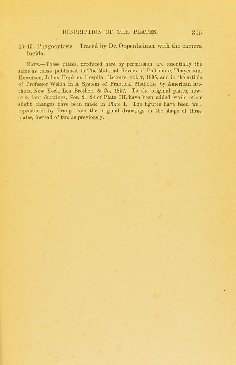 45—19. Phagocytosis. Traced by Dr. Oppenheimer with the camera lucida. Note.—These plates, produced here by permission, are essentially the same as those published in The Malarial Fevers of Baltimore, Thayer and Hewetson, Johns Hopkins Hospital Reports, vol. v, 1895, and in the article of Professor Welch in A System of Practical Medicine by American Au- thors, New York, Lea Brothers & Co., 1897. To the original plates, how- ever, four drawings, Nos. 21-24 of Plate III, have been added, while other slight changes have been made in Plate I. The figures have been well reproduced by Prang from the original drawings in the shape of three plates, instead of two as previously.