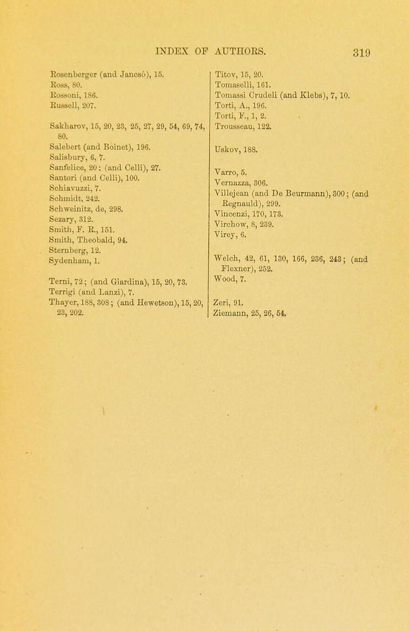 Rosenbcrger (and Jancso), 15. Ross, 80. Rossoni, 186. Russell, 207. Sakharov, 15, 20, 23, 25, 27, 29, 54, 69, 74, 80. Salebert (and Boiuet), 196. Salisbury, 6, 7. Sanfelice, 20: (and Celli), 27. Santori (and Celli), 100. Schiavuzzi, 7. Schmidt, 242. Sehweinitz, de, 298. Sezary, 312. Smith, F. R., 151. Smith, Theobald, 94. Sternberg, 12. Sydenham, 1. Terni, 72; (and Giardina), 15, 20, 73. Terrigi (and Lanzi), 7. Thayer, 188, 308; (and Heweteon), 15, 20, 23, 202. Titov, 15, 20. Tomasolli, 161. Tomassi Crudeli (and Klebs), 7,10. Torti, A., 196. Torti, F., 1, 2. Trousseau, 122. Uskov, 188. Varro, 5. Vernazza, 306. Villejean (and De Beurmann), 300; (and Regnauld), 299. Vincenzi, 170, 173. Virchow, 8, 239. Virey, 6. Welch, 42, 61, 130, 166, 236, 243; (and Flexner), 252. Wood, 7. Zeri, 91. Ziemann, 25, 26, 54.