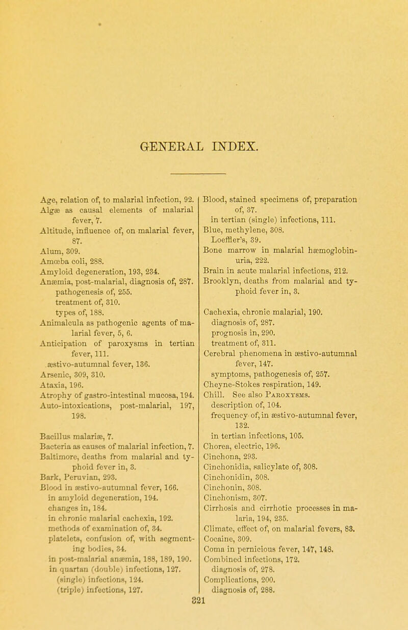GENERAL INDEX. Age, relation of, to malarial infection, 92. Alga? as causal elements of malarial fever, 7. Altitude, influence of, on malarial fever, 87. Alum, 309. Amoeba coli, 288. Amyloid degeneration, 193, 234. Anaemia, post-malarial, diagnosis of, 287. pathogenesis of, 255. treatment of, 310. types of, 188. Animalcula as pathogenic agents of ma- larial fever, 5, 6. Anticipation of paroxysms in tertian fever, 111. ajstivo-autumnal fever, 136. Arsenic, 309, 310. Ataxia, 196. Atrophy of gastro-intestinal mucosa, 194. Auto-intoxications, post-malarial, 197, 198. Bacillus malaria;, 7. Bacteria as causes of malarial infection, 7. Baltimore, deaths from malarial and ty- phoid fever in, 3. Bark, Peruvian, 293. Blood in oestivo-autumnal fever, 166. in amyloid degeneration, 194. changes in, 184. in chronic malarial cachexia, 192. methods of examination of, 34. platelets, confusion of, with segment- ing bodies, 34. in post-malarial anaemia, 188, 189,190. in quartan (double; infections, 127. (single) infections, 124. (triple; infections, 127. Blood, stained specimens of, preparation of, 37. in tertian (single) infections, 111. Blue, methylene, 308. Loeffler's, 39. Bone marrow in malarial hoomoglobin- uria, 222. Brain in acute malarial infections, 212. Brooklyn, deaths from malarial and ty- phoid fever in, 3. Cachexia, chronic malarial, 190. diagnosis of, 287. prognosis in, 290. treatment of, 311. Cerebral phenomena in testivo-autumnal fever, 147. symptoms, pathogenesis of, 257. Cheyne-Stokes respiration, 149. Chill. See also Paroxysms. description of, 104. frequency of, in osstivo-autumnal fever, 132. in tertian infections, 105. Chorea, electric, 196. Cinchona, 293. Cinchonidia, salicylate of, 308. Cinchonidin, 308. Cinchonin, 308. Cinchonism, 307. Cirrhosis and cirrhotic processes in ma- laria, 194, 235. Climate, effect of, on malarial fevers, 88. Cocaine, 309. Coma in pernicious fever, 147, 148. Combined infections, 172. diagnosis of, 278. Complications, 200. diagnosis of, 288.