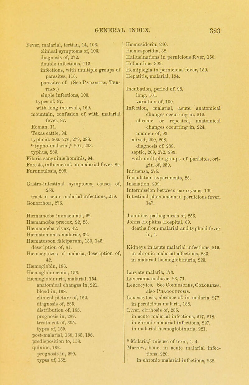 Fever, malarial, tertian, 14,103. clinical symptoms of, 108. diagnosis of, 272. double infections, 113. infections, with multiple groups of parasites, 11G. parasites of. (See Parasites, Ter- tian.) single infections, 103. types of, 97. with long intervals, 169. mountain, confusion of, with malarial fever, 87. Eoman, 11. Texas cattle, 94. typhoid, 202, 276, 279, 288. typho-malarial, 201, 203. typhus, 283. Filaria sanguinis hominis, 94. Forests, influence of, on malarial fever, 89. Furunculosis, 209. Gastro-Lntestinal symptoms, causes of, 258. tract in acute malarial infections, 219. Gonorrhoea, 276. Haemamceba immaculata, 22. Haemamoeba prsecox, 22, 23. Haemamceba vivax, 42. Haematomonas malaria?, 32. Hsematozoon falciparum, 130,145. description of, 61. Haemocytozoa of malaria, description of, 42. Haemoglobin, 186. Haemoglobinaemia, 156. Haemoglobinuria, malarial, 154. anatomical changes in, 221. blood in, 168. clinical picture of, 162. diagnosis of, 285. distribution of, 155. prognosis in, 289. treatment of, 305. types of, 159. post-malarial, 160, 165, 198. predisposition to, 158. quinine, 162. prognosis in, 290. types of, 162. Haemosiderin, 240. Ilteinosporidia, 32. Hallucinations in pernicious fever, 150. Ilelianthus, 309. Hemiplegia in pernicious fever, 150. Hepatitis, malarial, 194. Incubation, period of, 98. long, 101. variation of, 100. Infection, malarial, acute, anatomical changes occurring in, 212. chronic or repeated, anatomical changes occurring in, 224. manner of, 93. mixed, 200, 208. diagnosis of, 288. septic, 209, 272, 283. with multiple groups of parasites, ori- gin of, 259. Influenza, 275. Inoculation experiments, 26. Insolation, 209. Intermission between paroxysms, 109. Intestinal phenomena in pernicious fever, 147. Jaundice, pathogenesis of, 256. Johns Hopkins Hospital, 69. deaths from malarial and typhoid fever in, 4. Kidneys in acute malarial infections, 219. in chronic malarial affections, 233. in malarial haemoglobinuria, 223. Larvate malaria, 173. Laverania malarias, 23, 71. Leucocytes. See Corpuscles, Colorless, also Phagocytosis. Leucocytosis, absence of, in malaria, 277. in pernicious malaria, 188. Liver, cirrhosis of, 235. in acute malarial infections, 217, 218. in chronic malarial infections, 227. in malarial haamoglobinuria, 221.  Malaria, misuse of term, 1, 4. Marrow, bone, in acute malarial infec- tions, 220. in chronic malarial infections, 232.