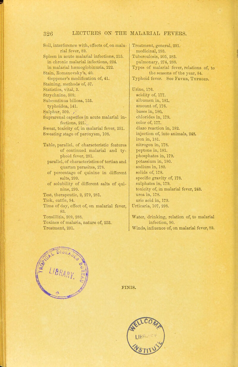 Soil, interference with, effects of, on mala- rial fever, 89. Spleen in acute malarial infootions, 215. in chronic malarial infections, 224. in malarial hiemoglobinuria, 222. Stain, Komauovsky's, 40. Geppener's modification of, 41. Staining, methods of, 87. Statistics, vital, 3. Strychnine, 309. Subcontinua biliosa, 153. typhoidea, 141. Sulphur, 309. ,; Suprarenal capsttles in acute malarial in- fections, 221. Sweat, toxicity of, in malarial fever, 251. Sweating stage of paroxysm, 108. Table, parallel, of characteristic features of continued malarial and ty- phoid fever, 281. parallel, of characteristics of tertian and quartan parasites, 278. of percentage of quinine in different salts, 299. of solubility of different salts of qui- nine, 299. Test, therapeutic, 2, 279, 281. Tick, cattle, 94. Time of day, effect of, on malarial fever, 83. Tonsillitis, 209, 288. Toxines of malaria, nature of, 253. Treatment, 291. Treatment, general, 291. medicinal, 293. Tuberculosis, 205, 283. pulmonary, 274, 288. Types of malarial fever, relations of, to the seasons of the year, 84. Typhoid fever. See Fever, Typhoid. Urine, 176. acidity of, 177. albumen in, 181. amount of, 176. bases in, 180. chlorides in, 179. color of, 177. diazo reaction in, 182. injection of, into animals, 248. iron in, 181. nitrogen in, 178. peptone in, 181. phosphates in, 179. potassium in, 180. sodium in, 180. Bolids of, 178. specific gravity of, 178. sulphates in, 179. toxicity of, in malarial fever, 248. urea in, 178. uric acid in, 179. Urticaria, 107, 298. Water, drinking, relation of, to malarial infection, 90. Winds, influence of, on malarial fever, 89. FINIS.