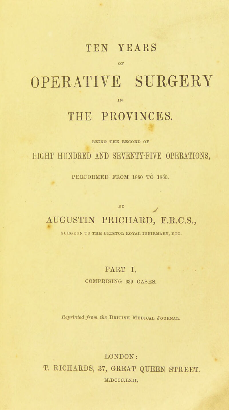 TEN YEARS OF OPERATIVE SURGERY IN THE PROVINCES. BEINa THE RECORD OF EIGHT HUNDRED AND SEVENTY-FIVE OPERATIONS, PERFORMED FROM 1850 TO 1860. AUGUSTIN PRICHARD, F.R.C.S., SDROEUN TO THE BUISTOL BOYAL IHFIRMARY, ETC. PART I. COMPRISING 639 CASES. Eeprinted from tlte British Medical Journal. LONDON: T. RICHARDS, 37, GREAT QUEEN STREET. M.DCCC.LXn.